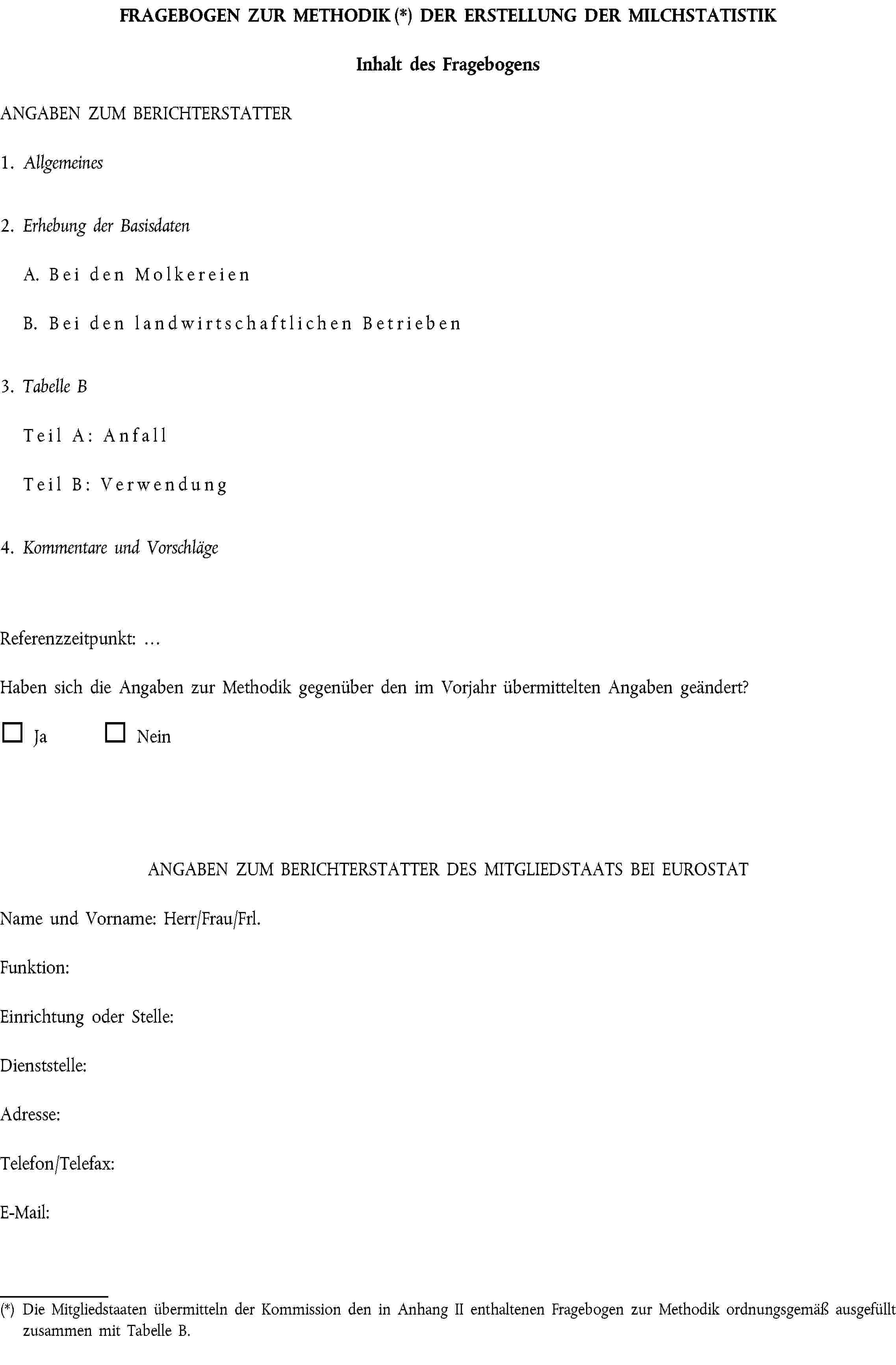FRAGEBOGEN ZUR METHODIK (*) DER ERSTELLUNG DER MILCHSTATISTIKInhalt des FragebogensANGABEN ZUM BERICHTERSTATTER1. Allgemeines2. Erhebung der BasisdatenA. Bei den MolkereienB. Bei den landwirtschaftlichen Betrieben3. Tabelle BTeil A: AnfallTeil B: Verwendung4. Kommentare und VorschlägeReferenzzeitpunkt: …Haben sich die Angaben zur Methodik gegenüber den im Vorjahr übermittelten Angaben geändert?Ja NeinANGABEN ZUM BERICHTERSTATTER DES MITGLIEDSTAATS BEI EUROSTATName und Vorname: Herr/Frau/Frl.Funktion:Einrichtung oder Stelle:Dienststelle:Adresse:Telefon/Telefax:E-Mail:(*) Die Mitgliedstaaten übermitteln der Kommission den in Anhang II enthaltenen Fragebogen zur Methodik ordnungsgemäß ausgefüllt zusammen mit Tabelle B.
