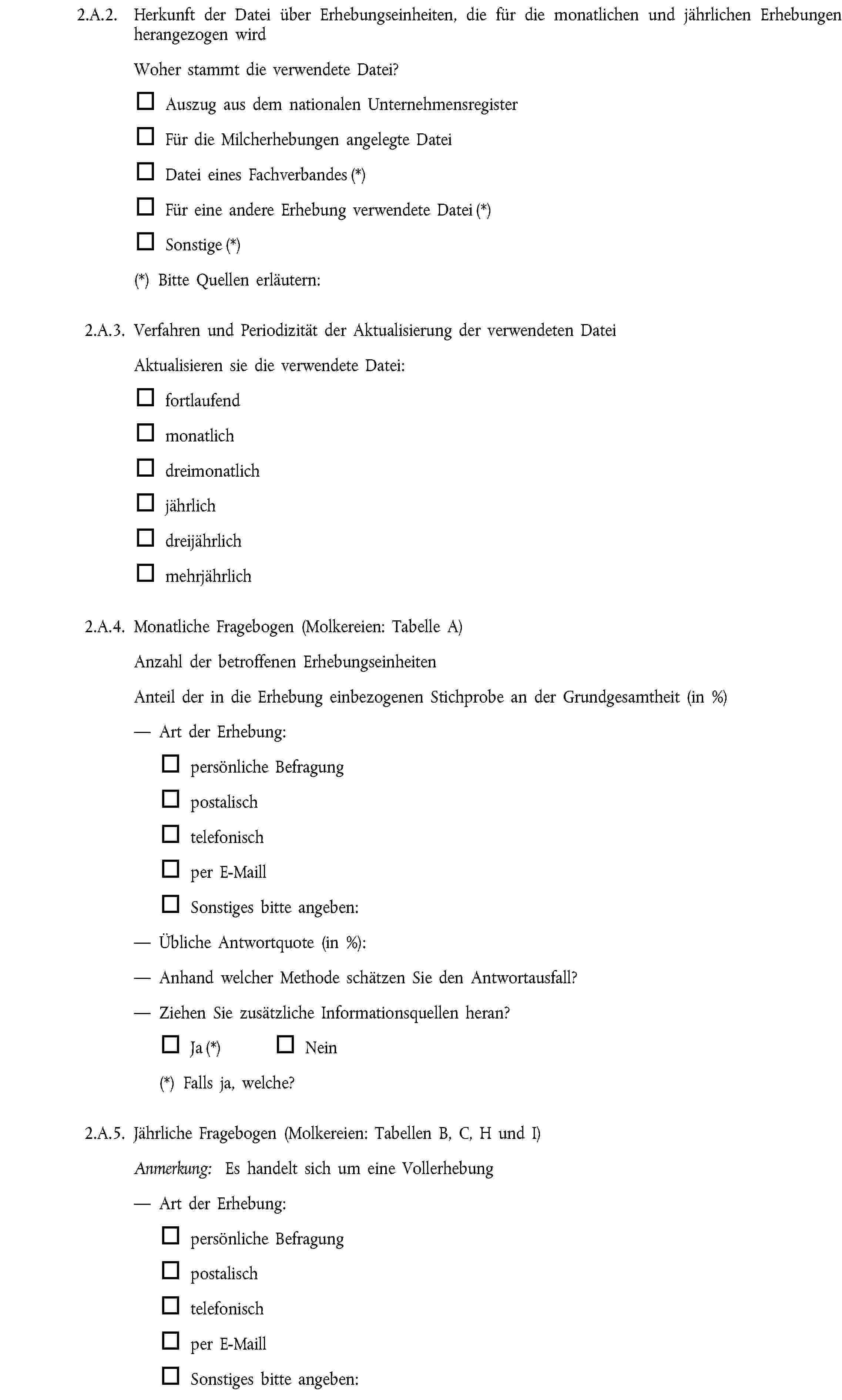 2.A.2. Herkunft der Datei über Erhebungseinheiten, die für die monatlichen und jährlichen Erhebungen herangezogen wirdWoher stammt die verwendete Datei?Auszug aus dem nationalen UnternehmensregisterFür die Milcherhebungen angelegte DateiDatei eines Fachverbandes (*)Für eine andere Erhebung verwendete Datei (*)Sonstige (*)(*) Bitte Quellen erläutern:2.A.3. Verfahren und Periodizität der Aktualisierung der verwendeten DateiAktualisieren sie die verwendete Datei:fortlaufendmonatlichdreimonatlichjährlichdreijährlichmehrjährlich2.A.4. Monatliche Fragebogen (Molkereien: Tabelle A)Anzahl der betroffenen ErhebungseinheitenAnteil der in die Erhebung einbezogenen Stichprobe an der Grundgesamtheit (in %)Art der Erhebung:persönliche Befragungpostalischtelefonischper E-MaillSonstiges bitte angeben:Übliche Antwortquote (in %):Anhand welcher Methode schätzen Sie den Antwortausfall?Ziehen Sie zusätzliche Informationsquellen heran?Ja (*) Nein(*) Falls ja, welche?2.A.5. Jährliche Fragebogen (Molkereien: Tabellen B, C, H und I)Anmerkung: Es handelt sich um eine VollerhebungArt der Erhebung:persönliche Befragungpostalischtelefonischper E-MaillSonstiges bitte angeben:
