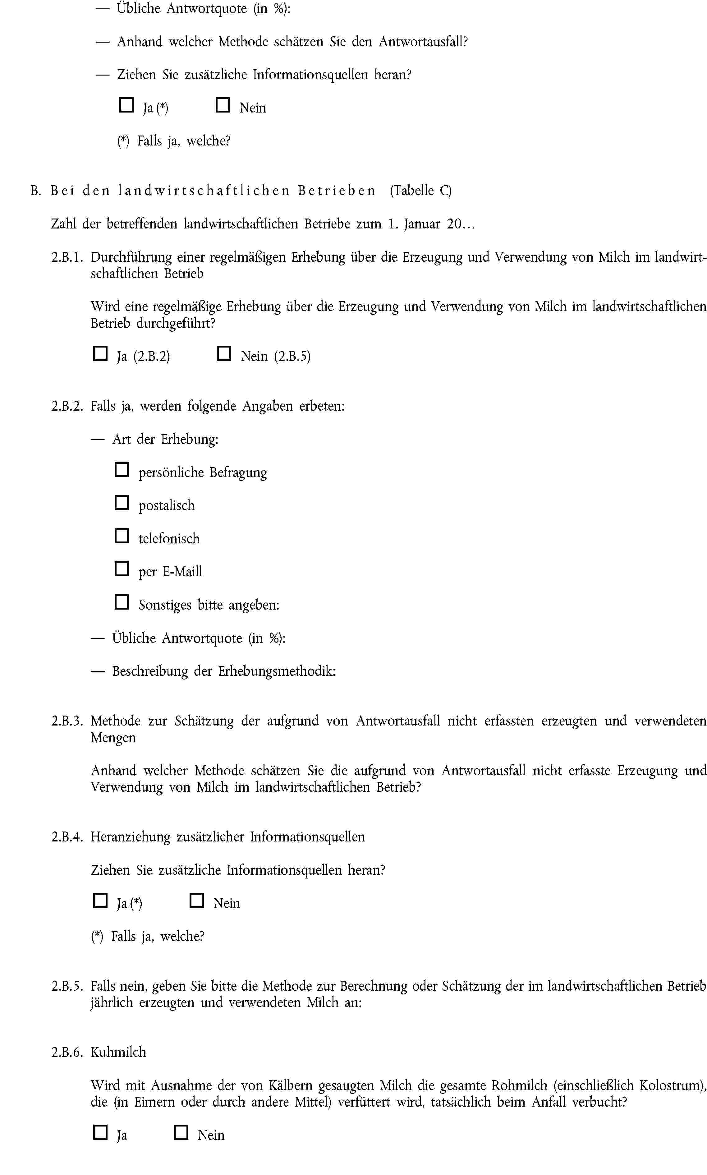 Übliche Antwortquote (in %):Anhand welcher Methode schätzen Sie den Antwortausfall?Ziehen Sie zusätzliche Informationsquellen heran?Ja (*) Nein(*) Falls ja, welche?B. Bei den landwirtschaftlichen Betrieben (Tabelle C)Zahl der betreffenden landwirtschaftlichen Betriebe zum 1. Januar 20…2.B.1. Durchführung einer regelmäßigen Erhebung über die Erzeugung und Verwendung von Milch im landwirtschaftlichen BetriebWird eine regelmäßige Erhebung über die Erzeugung und Verwendung von Milch im landwirtschaftlichen Betrieb durchgeführt?Ja (2.B.2) Nein (2.B.5)2.B.2. Falls ja, werden folgende Angaben erbeten:Art der Erhebung:persönliche Befragungpostalischtelefonischper E-MaillSonstiges bitte angeben:Übliche Antwortquote (in %):Beschreibung der Erhebungsmethodik:2.B.3. Methode zur Schätzung der aufgrund von Antwortausfall nicht erfassten erzeugten und verwendeten MengenAnhand welcher Methode schätzen Sie die aufgrund von Antwortausfall nicht erfasste Erzeugung und Verwendung von Milch im landwirtschaftlichen Betrieb?2.B.4. Heranziehung zusätzlicher InformationsquellenZiehen Sie zusätzliche Informationsquellen heran?Ja (*) Nein(*) Falls ja, welche?2.B.5. Falls nein, geben Sie bitte die Methode zur Berechnung oder Schätzung der im landwirtschaftlichen Betrieb jährlich erzeugten und verwendeten Milch an:2.B.6. KuhmilchWird mit Ausnahme der von Kälbern gesaugten Milch die gesamte Rohmilch (einschließlich Kolostrum), die (in Eimern oder durch andere Mittel) verfüttert wird, tatsächlich beim Anfall verbucht?Ja Nein