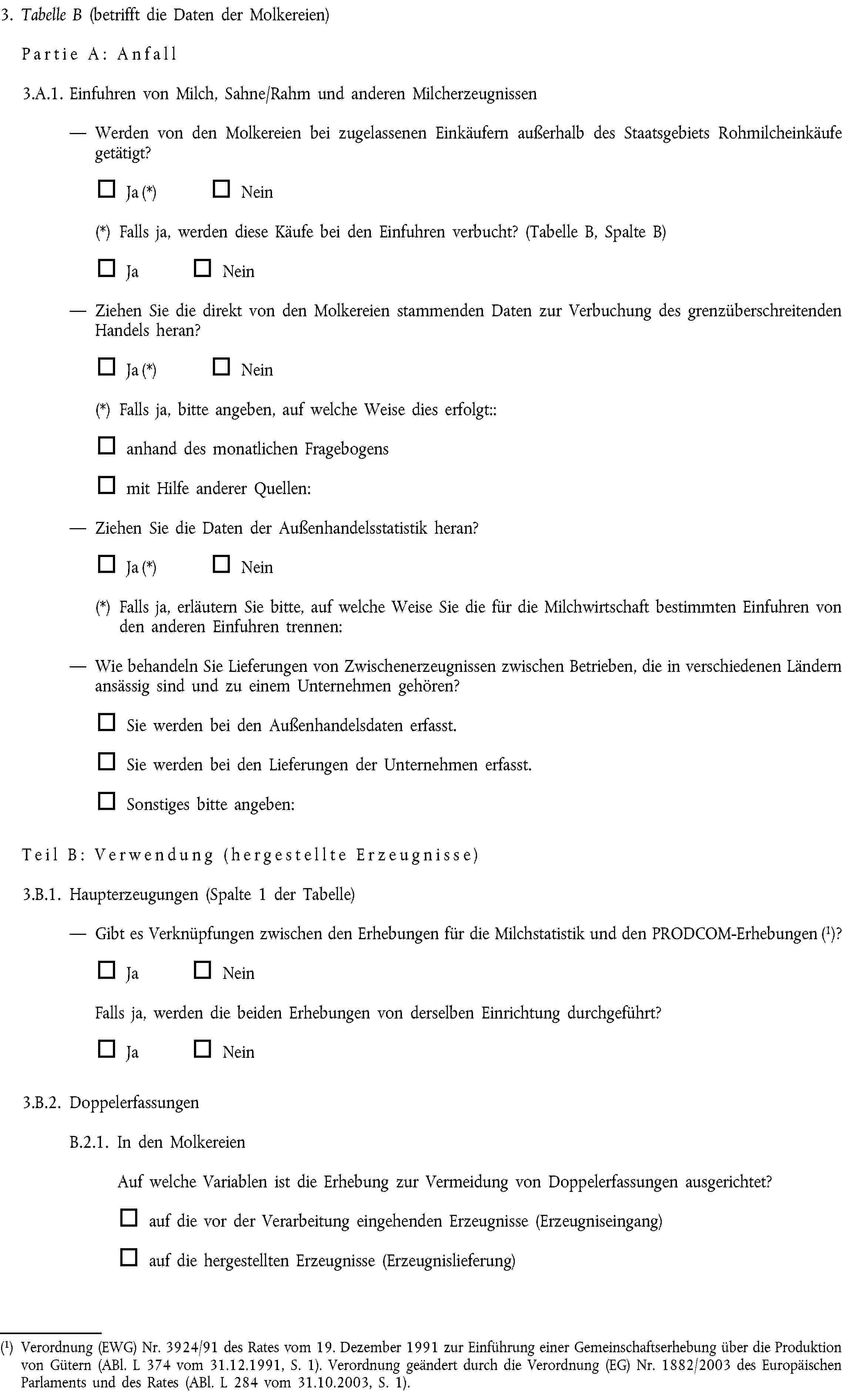 3. Tabelle B (betrifft die Daten der Molkereien)Partie A: Anfall3.A.1. Einfuhren von Milch, Sahne/Rahm und anderen MilcherzeugnissenWerden von den Molkereien bei zugelassenen Einkäufern außerhalb des Staatsgebiets Rohmilcheinkäufe getätigt?Ja (*) Nein(*) Falls ja, werden diese Käufe bei den Einfuhren verbucht? (Tabelle B, Spalte B)Ja NeinZiehen Sie die direkt von den Molkereien stammenden Daten zur Verbuchung des grenzüberschreitenden Handels heran?Ja (*) Nein(*) Falls ja, bitte angeben, auf welche Weise dies erfolgt::anhand des monatlichen Fragebogensmit Hilfe anderer Quellen:Ziehen Sie die Daten der Außenhandelsstatistik heran?Ja (*) Nein(*) Falls ja, erläutern Sie bitte, auf welche Weise Sie die für die Milchwirtschaft bestimmten Einfuhren von den anderen Einfuhren trennen:Wie behandeln Sie Lieferungen von Zwischenerzeugnissen zwischen Betrieben, die in verschiedenen Ländern ansässig sind und zu einem Unternehmen gehören?Sie werden bei den Außenhandelsdaten erfasst.Sie werden bei den Lieferungen der Unternehmen erfasst.Sonstiges bitte angeben:Teil B: Verwendung (hergestellte Erzeugnisse)3.B.1. Haupterzeugungen (Spalte 1 der Tabelle)Gibt es Verknüpfungen zwischen den Erhebungen für die Milchstatistik und den PRODCOM-Erhebungen (1)?Ja NeinFalls ja, werden die beiden Erhebungen von derselben Einrichtung durchgeführt?Ja Nein3.B.2. DoppelerfassungenB.2.1. In den MolkereienAuf welche Variablen ist die Erhebung zur Vermeidung von Doppelerfassungen ausgerichtet?auf die vor der Verarbeitung eingehenden Erzeugnisse (Erzeugniseingang)auf die hergestellten Erzeugnisse (Erzeugnislieferung)(1) Verordnung (EWG) Nr. 3924/91 des Rates vom 19. Dezember 1991 zur Einführung einer Gemeinschaftserhebung über die Produktion von Gütern (ABl. L 374 vom 31.12.1991, S. 1). Verordnung geändert durch die Verordnung (EG) Nr. 1882/2003 des Europäischen Parlaments und des Rates (ABl. L 284 vom 31.10.2003, S. 1).