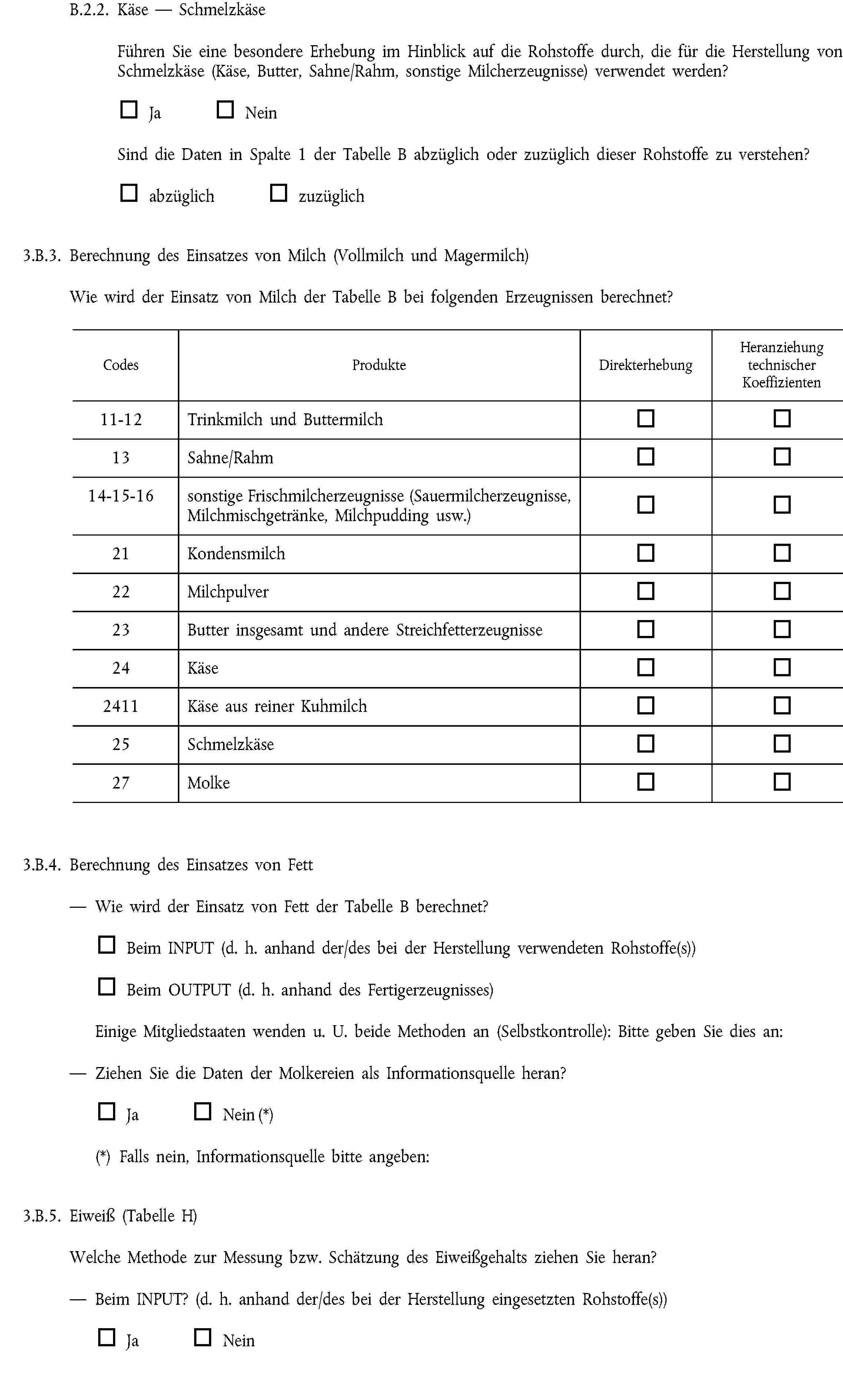 B.2.2. Käse — SchmelzkäseFühren Sie eine besondere Erhebung im Hinblick auf die Rohstoffe durch, die für die Herstellung von Schmelzkäse (Käse, Butter, Sahne/Rahm, sonstige Milcherzeugnisse) verwendet werden?Ja NeinSind die Daten in Spalte 1 der Tabelle B abzüglich oder zuzüglich dieser Rohstoffe zu verstehen?abzüglich zuzüglich3.B.3. Berechnung des Einsatzes von Milch (Vollmilch und Magermilch)Wie wird der Einsatz von Milch der Tabelle B bei folgenden Erzeugnissen berechnet?CodesProdukteDirekterhebungHeranziehung technischer Koeffizienten11-12Trinkmilch und Buttermilch13Sahne/Rahm14-15-16sonstige Frischmilcherzeugnisse (Sauermilcherzeugnisse, Milchmischgetränke, Milchpudding usw.)21Kondensmilch22Milchpulver23Butter insgesamt und andere Streichfetterzeugnisse24Käse2411Käse aus reiner Kuhmilch25Schmelzkäse27Molke3.B.4. Berechnung des Einsatzes von FettWie wird der Einsatz von Fett der Tabelle B berechnet?Beim INPUT (d. h. anhand der/des bei der Herstellung verwendeten Rohstoffe(s))Beim OUTPUT (d. h. anhand des Fertigerzeugnisses)Einige Mitgliedstaaten wenden u. U. beide Methoden an (Selbstkontrolle): Bitte geben Sie dies an:Ziehen Sie die Daten der Molkereien als Informationsquelle heran?Ja Nein (*)(*) Falls nein, Informationsquelle bitte angeben:3.B.5. Eiweiß (Tabelle H)Welche Methode zur Messung bzw. Schätzung des Eiweißgehalts ziehen Sie heran?Beim INPUT? (d. h. anhand der/des bei der Herstellung eingesetzten Rohstoffe(s))Ja Nein
