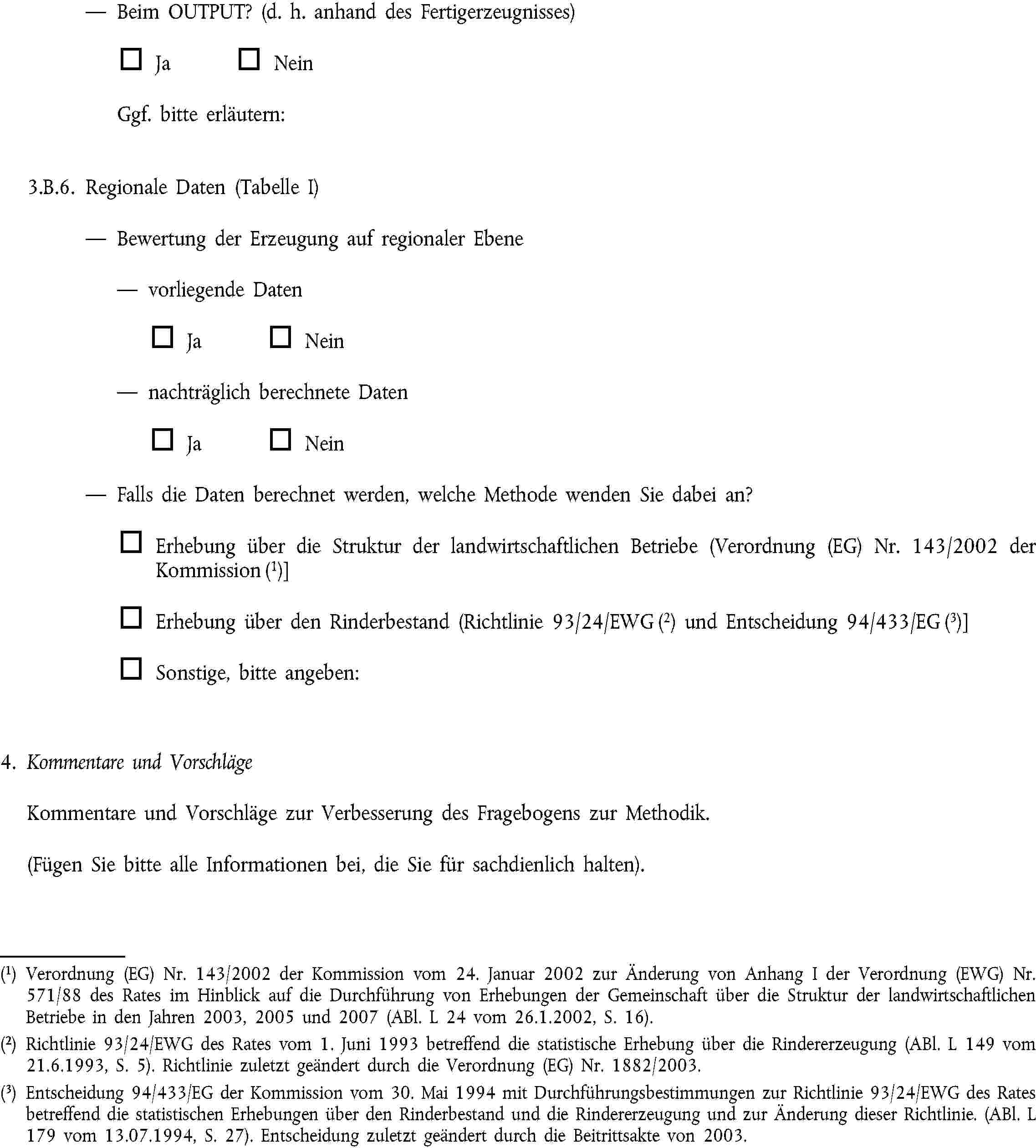 Beim OUTPUT? (d. h. anhand des Fertigerzeugnisses)Ja NeinGgf. bitte erläutern:3.B.6. Regionale Daten (Tabelle I)Bewertung der Erzeugung auf regionaler Ebenevorliegende DatenJa Neinnachträglich berechnete DatenJa NeinFalls die Daten berechnet werden, welche Methode wenden Sie dabei an?Erhebung über die Struktur der landwirtschaftlichen Betriebe (Verordnung (EG) Nr. 143/2002 der Kommission (1)]Erhebung über den Rinderbestand (Richtlinie 93/24/EWG (2) und Entscheidung 94/433/EG (3)]Sonstige, bitte angeben:4. Kommentare und VorschlägeKommentare und Vorschläge zur Verbesserung des Fragebogens zur Methodik.(Fügen Sie bitte alle Informationen bei, die Sie für sachdienlich halten).(1) Verordnung (EG) Nr. 143/2002 der Kommission vom 24. Januar 2002 zur Änderung von Anhang I der Verordnung (EWG) Nr. 571/88 des Rates im Hinblick auf die Durchführung von Erhebungen der Gemeinschaft über die Struktur der landwirtschaftlichen Betriebe in den Jahren 2003, 2005 und 2007 (ABl. L 24 vom 26.1.2002, S. 16).(2) Richtlinie 93/24/EWG des Rates vom 1. Juni 1993 betreffend die statistische Erhebung über die Rindererzeugung (ABl. L 149 vom 21.6.1993, S. 5). Richtlinie zuletzt geändert durch die Verordnung (EG) Nr. 1882/2003.(3) Entscheidung 94/433/EG der Kommission vom 30. Mai 1994 mit Durchführungsbestimmungen zur Richtlinie 93/24/EWG des Rates betreffend die statistischen Erhebungen über den Rinderbestand und die Rindererzeugung und zur Änderung dieser Richtlinie. (ABl. L 179 vom 13.07.1994, S. 27). Entscheidung zuletzt geändert durch die Beitrittsakte von 2003.