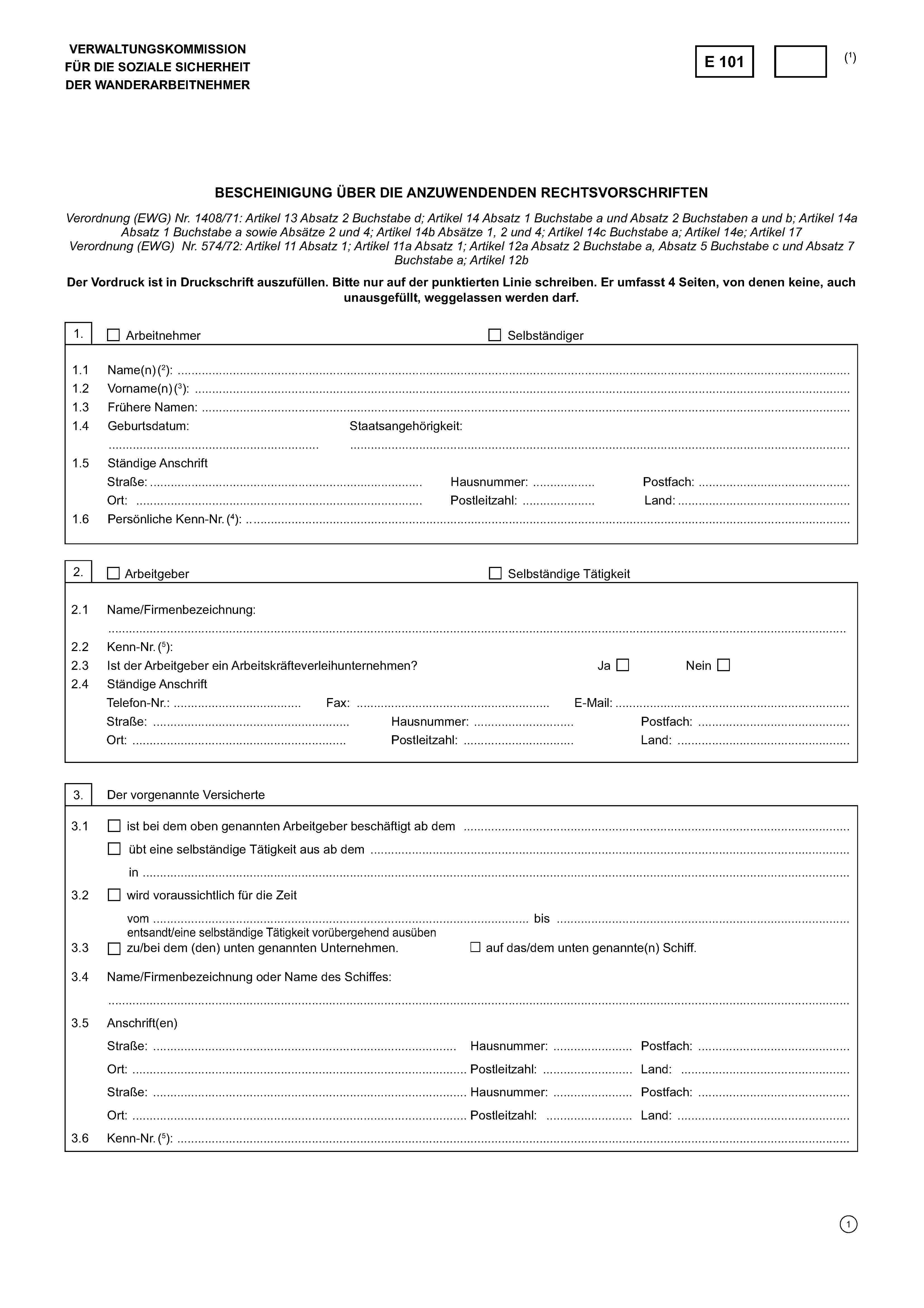 VERWALTUNGSKOMMISSIONFÜR DIE SOZIALE SICHERHEITDER WANDERARBEITNEHMERE 101 (1)BESCHEINIGUNG ÜBER DIE ANZUWENDENDEN RECHTSVORSCHRIFTENVerordnung (EWG) Nr. 1408/71: Artikel 13 Absatz 2 Buchstabe d; Artikel 14 Absatz 1 Buchstabe a und Absatz 2 Buchstaben a und b; Artikel 14aAbsatz 1 Buchstabe a sowie Absätze 2 und 4; Artikel 14b Absätze 1, 2 und 4; Artikel 14c Buchstabe a; Artikel 14e; Artikel 17Verordnung (EWG) Nr. 574/72: Artikel 11 Absatz 1; Artikel 11a Absatz 1; Artikel 12a Absatz 2 Buchstabe a, Absatz 5 Buchstabe c und Absatz 7Buchstabe a; Artikel 12bDer Vordruck ist in Druckschrift auszufüllen. Bitte nur auf der punktierten Linie schreiben. Er umfasst fünf Seiten, von denen keine, auchunausgefüllt, weggelassen werden darf.1.ArbeitnehmerSelbständiger1.1Name(n) (2) ………………………………………………………………………………………………………………………………………………1.2Vorname(n) (3) ……………………………………………………………………………………………………………………………………….1.3Frühere Namen ………………………………………………………………………………………………………………………………..……1.4GeburtsdatumStaatsangehörigkeit………………………………………………….……………………………………………………………………………………………...............1.5Ständige AnschriftStraße …………………………………………………………….Hausnummer ………………….Postfach ……………………………Ort …………………… ………………………………….....Postleitzahl ……….............…….Land …………………………………1.6Persönliche Kenn-Nr. (4) ………………………………………………..…………………………………………………………………………….2.ArbeitgeberSelbständige Tätigkeit2.1Name/Firmenbezeichnung……………………………………………………………………………………………………………………………………………………………..2.2Kenn-Nr. (5) ……………………………………………………………………………………………………………………………………2.3Ist der Arbeitgeber ein ArbeitskräfteverleihunternehmenJaNein2.4Ständige AnschriftTelefon-Nr. .…………………………….Fax ………………………………………….E-Mail ………………………………………..Straße ……………………………..……………….…….……Hausnummer ………………….Postfach …………………………….Ort ………….…………………………………......................Postleitzahl ……….............…….Land ……………………………….3.Der vorgenannte Versicherte3.1ist bei dem oben genannten Arbeitgeber beschäftigt ab dem ……………………………………………………………………………….übt eine selbständige Tätigkeit aus ab dem ………………………………………………………………………………………………….in …………………………………………………………………………………………………………………..…………………………….….3.2wird voraussichtlich für die Zeitvom ……………………………………..…………………………. bis ……………………..……………………………………………..entsandt/eine selbständige Tätigkeit vorübergehend ausüben3.3zu/bei dem (den) unten genannten Unternehmen.auf das/dem unten genannte(n) Schiff.3.4Name/Firmenbezeichnung oder Name des Schiffes……………………………………………………………………………………………………………………………………………………………..3.5Anschrift(en)Straße ………………………………………………………..Hausnummer ………………….Postfach …………………………….Ort ………….…………………………………...................Postleitzahl ……….............…….Land ………………………………..Straße ………………………………………………………..Hausnummer ………………….Postfach …………………………….Ort ………….…………………………………...................Postleitzahl ……….............…….Land ……………………………….3.6Kenn-Nr. (5)…………………………………………………………………………………………………………………………………………..