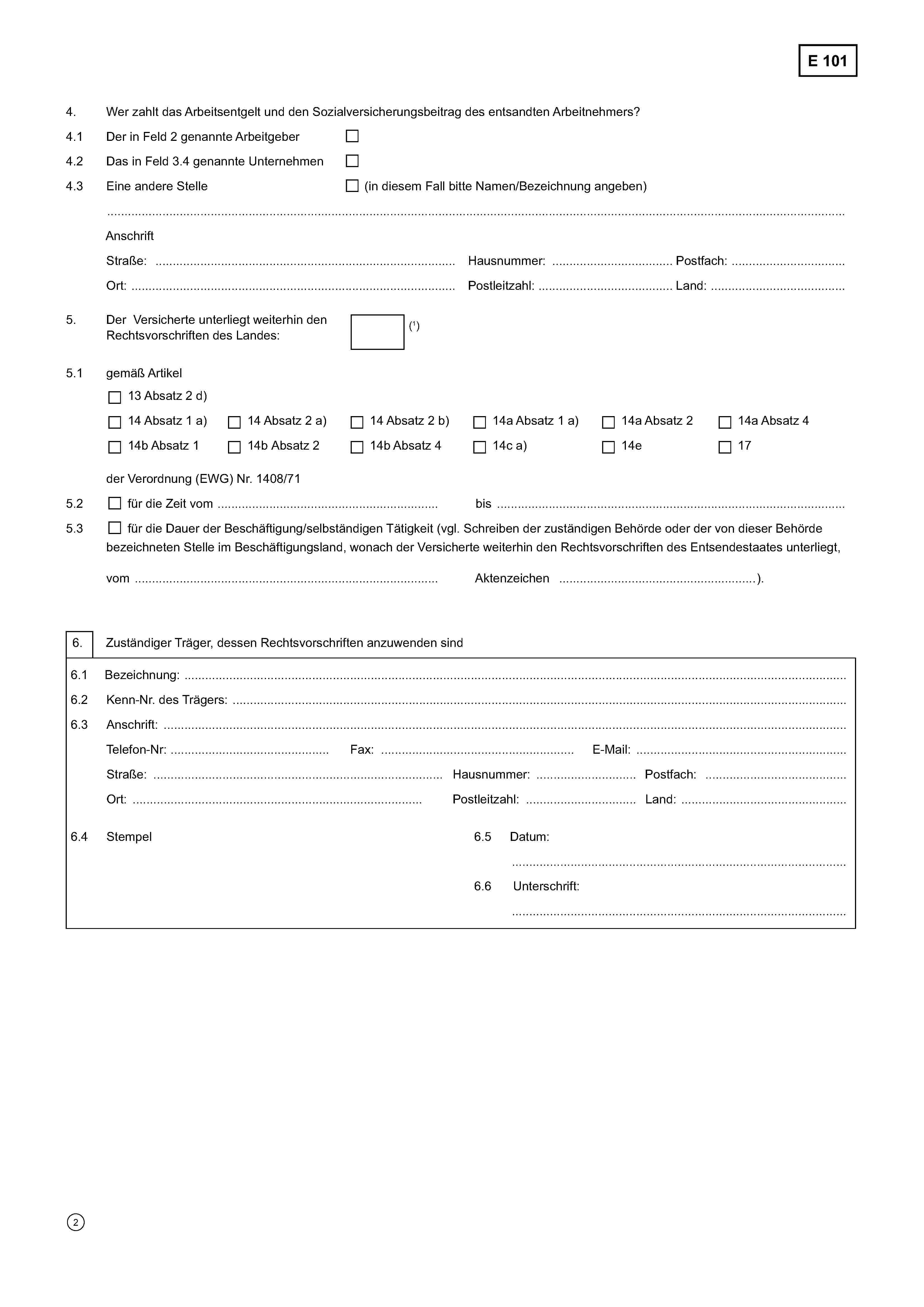 E 1014.Wer zahlt das Arbeitsentgelt und den Sozialversicherungsbeitrag des entsandten Arbeitnehmers?4.1Der in Feld 2 genannte Arbeitgeber4.2Das in Feld 3.4 genannte Unternehmen4.3Eine andere Stelle(in diesem Fall bitte Namen/Bezeichnung angeben)……………………………………………………………………………………………………………………………..……………………………..AnschriftStraße ………………………………………………………..Hausnummer ………………….Postfach …………………………….Ort ………….…………………………………...................Postleitzahl ……….............…….Land ……………………………….5.Der Versicherte unterliegt weiterhin denRechtsvorschriften des Landes(1)5.1gemäß Artikel13 Absatz 2 d)14 Absatz 1 a)14 Absatz 2 a)14 Absatz 2 b)14a Absatz 1 a)14a Absatz 214a Absatz 414b Absatz 114b Absatz 214b Absatz 414c a)14e17der Verordnung (EWG) Nr. 1408/715.2für die Zeit vom ..................................................................................……bis ……………………………………………………………5.3für die Dauer der Beschäftigung/selbständigen Tätigkeit (vgl. Schreiben der zuständigen Behörde oder der von dieser Behördebezeichneten Stelle im Beschäftigungsland, wonach der Versicherte weiterhin den Rechtsvorschriften des Entsendestaates unterliegt,vom ……………………………………………………………… Aktenzeichen ……………………………………………………………).6.Zuständiger Träger, dessen Rechtsvorschriften anzuwenden sind6.1Bezeichnung ……………………………………………………………………………………………………………………….. ………………6.2Kenn-Nr. des Trägers ………………………………………………………………………………………………………………………………6.3Anschrift.…………………………….Telefon-Nr. .…………………………….Fax ………………………………………….E-Mail ………………………………………..Straße ………………………………………………………..Hausnummer ………………….Postfach …………………………….Ort ………….…………………………………...................Postleitzahl ……….............…….Land ……………………………….6.4Stempel6.5Datum:…………………………………………………………………6.6Unterschrift:…………………………………………………………………