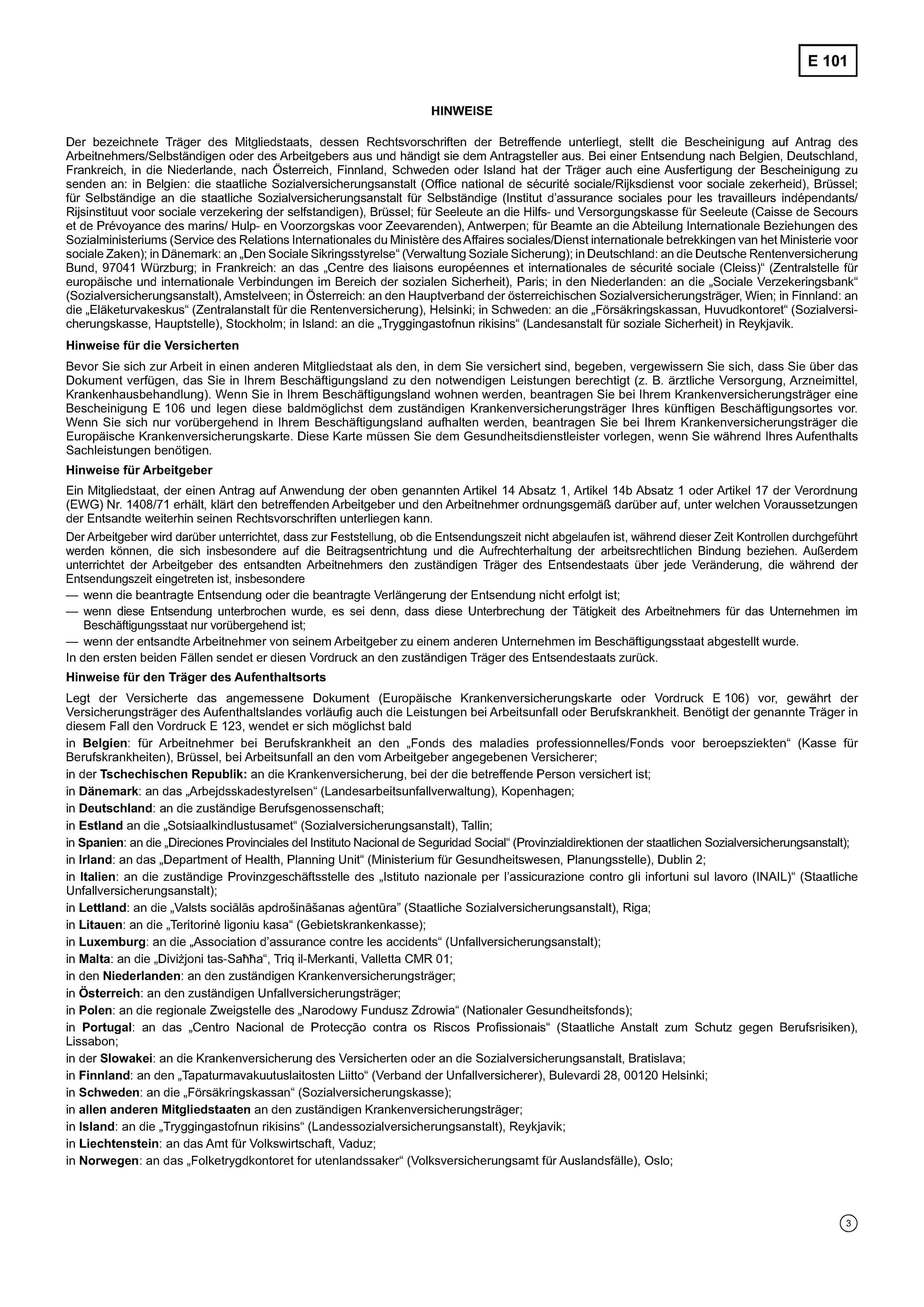 E 101HINWEISEDer bezeichnete Träger des Mitgliedstaats, dessen Rechtsvorschriften der Betreffende unterliegt, stellt die Bescheinigung auf Antrag desArbeitnehmers/Selbständigen oder des Arbeitgebers aus und händigt sie dem Antragsteller aus. Bei einer Entsendung nach Belgien, Deutschland,Frankreich, in die Niederlande, nach Österreich, Finnland, Schweden oder Island hat der Träger auch eine Ausfertigung der Bescheinigung zusenden an: in Belgien: die staatliche Sozialversicherungsanstalt (Office national de sécurité sociale/Rijksdienst voor sociale zekerheid), Brüssel;für Selbständige an die staatliche Sozialversicherungsanstalt für Selbständige (Institut d'assurance sociales pour les travailleurs indépendants/Rijsinstituut voor sociale verzekering der selfstandigen), Brüssel; für Seeleute an die Hilfs- und Versorgungskasse für Seeleute (Caisse de Secourset de Prévoyance des marins/Hulp- en Voorzorgskas voor Zeevarenden), Antwerpen; für Beamte an die Abteilung Internationale Beziehungen desSozialministeriums (Service des Relations Internationales du Ministère des Affaires sociales/Dienst internationale betrekkingen van het Ministerie voorsociale Zaken); in Dänemark: an „Den Sociale Sikringsstyrelse“ (Verwaltung Soziale Sicherung); in Deutschland: an die Deutsche RentenversicherungBund, 97041 Würzburg; in Frankreich: an das „Centre des liaisons européennes et internationales de sécurité sociale (Cleiss)“ (Zentralstelle füreuropäische und internationale Verbindungen im Bereich der sozialen Sicherheit), Paris; in den Niederlanden: an die „Sociale Verzekeringsbank“(Sozialversicherungsanstalt), Amstelveen; in Österreich: an den Hauptverband der österreichischen Sozialversicherungsträger, Wien; in Finnland: andie „Eläketurvakeskus“ (Zentralanstalt für die Rentenversicherung), Helsinki; in Schweden: an die „Försäkringskassan, Huvudkontoret“ (Sozialversicherungskasse, Hauptstelle), Stockholm; in Island: an die „Tryggingastofnun rikisins“ (Landesanstalt für soziale Sicherheit) in Reykjavik.Hinweise für die VersichertenBevor Sie sich zur Arbeit in einen anderen Mitgliedstaat als den, in dem Sie versichert sind, begeben, vergewissern Sie sich, dass Sie über dasDokument verfügen, das Sie in Ihrem Beschäftigungsland zu den notwendigen Leistungen berechtigt (z. B. ärztliche Versorgung, Arzneimittel,Krankenhausbehandlung). Wenn Sie in Ihrem Beschäftigungsland wohnen werden, beantragen Sie bei Ihrem Krankenversicherungsträger eineBescheinigung E 106 und legen diese baldmöglichst dem zuständigen Krankenversicherungsträger Ihres künftigen Beschäftigungsortes vor.Wenn Sie sich nur vorübergehend in Ihrem Beschäftigungsland aufhalten werden, beantragen Sie bei Ihrem Krankenversicherungsträger dieEuropäische Krankenversicherungskarte. Diese Karte müssen Sie dem Gesundheitsdienstleister vorlegen, wenn Sie während Ihres AufenthaltsSachleistungen benötigen.Hinweise für ArbeitgeberEin Mitgliedstaat, der einen Antrag auf Anwendung der oben genannten Artikel 14 Absatz 1, Artikel 14b Absatz 1 oder Artikel 17 der Verordnung(EWG) Nr. 1408/71 erhält, klärt den betreffenden Arbeitgeber und den Arbeitnehmer ordnungsgemäß darüber auf, unter welchen Voraussetzungender Entsandte weiterhin seinen Rechtsvorschriften unterliegen kann.Der Arbeitgeber wird darüber unterrichtet, dass zur Feststellung, ob die Entsendungszeit nicht abgelaufen ist, während dieser Zeit Kontrollen durchgeführtwerden können, die sich insbesondere auf die Beitragsentrichtung und die Aufrechterhaltung der arbeitsrechtlichen Bindung beziehen. Außerdemunterrichtet der Arbeitgeber des entsandten Arbeitnehmers den zuständigen Träger des Entsendestaats über jede Veränderung, die während derEntsendungszeit eingetreten ist, insbesondere— wenn die beantragte Entsendung oder die beantragte Verlängerung der Entsendung nicht erfolgt ist;— wenn diese Entsendung unterbrochen wurde, es sei denn, dass diese Unterbrechung der Tätigkeit des Arbeitnehmers für das Unternehmen imBeschäftigungsstaat nur vorübergehend ist;— wenn der entsandte Arbeitnehmer von seinem Arbeitgeber zu einem anderen Unternehmen im Beschäftigungsstaat abgestellt wurde.In den ersten beiden Fällen sendet er diesen Vordruck an den zuständigen Träger des Entsendestaats zurück.Hinweise für den Träger des AufenthaltsortsLegt der Versicherte das angemessene Dokument (Europäische Krankenversicherungskarte oder Vordruck E 106) vor, gewährt derVersicherungsträger des Aufenthaltslandes vorläufig auch die Leistungen bei Arbeitsunfall oder Berufskrankheit. Benötigt der genannte Träger indiesem Fall den Vordruck E 123, wendet er sich möglichst baldin Belgien: für Arbeitnehmer bei Berufskrankheit an den „Fonds des maladies professionnelles/Fonds voor beroepsziekten“ (Kasse fürBerufskrankheiten), Brüssel, bei Arbeitsunfall an den vom Arbeitgeber angegebenen Versicherer;in der Tschechischen Republik: an die Krankenversicherung, bei der die betreffende Person versichert ist;in Dänemark: an das „Arbejdsskadestyrelsen“ (Landesarbeitsunfallverwaltung), Kopenhagen;in Deutschland: an die zuständige Berufsgenossenschaft;in Estland an die „Sotsiaalkindlustusamet“ (Sozialversicherungsanstalt), Tallin;in Spanien: an die „Direciones Provinciales del Instituto Nacional de Seguridad Social“ (Provinzialdirektionen der staatlichen Sozialversicherungsanstalt);in Irland: an das „Department of Health, Planning Unit“ (Ministerium für Gesundheitswesen, Planungsstelle), Dublin 2;in Italien: an die zuständige Provinzgeschäftsstelle des „Istituto nazionale per l'assicurazione contro gli infortuni sul lavoro — (INAIL)“ (StaatlicheUnfallversicherungsanstalt);in Lettland: an die „Valsts sociālās apdrošināšanas aģentūra(Staatliche Sozialversicherungsanstalt), Riga;in Litauen: an die „Teritorinė ligoniu kasa“ (Gebietskrankenkasse);in Luxemburg: an die „Association d'assurance contre les accidents“ (Unfallversicherungsanstalt);in Malta: an die „Diviżjoni tas-Saħħa“, Triq il-Merkanti, Valletta CMR 01;in den Niederlanden: an den zuständigen Krankenversicherungsträger;in Österreich: an den zuständigen Unfallversicherungsträger;in Polen: an die regionale Zweigstelle des „Narodowy Fundusz Zdrowia“ (Nationaler Gesundheitsfonds);in Portugal: an das „Centro Nacional de Protecção contra os Riscos Profissionais“ (Staatliche Anstalt zum Schutz gegen Berufsrisiken),Lissabon;in der Slowakei: an die Krankenversicherung des Versicherten oder an die Sozialversicherungsanstalt, Bratislava;in Finnland: an den „Tapaturmavakuutuslaitosten Liitto“ (Verband der Unfallversicherer), Bulevardi 28, 00120 Helsinki;in Schweden: an die „Försäkringskassan“ (Sozialversicherungskasse);in allen anderen Mitgliedstaaten an den zuständigen Krankenversicherungsträger;in Island: an die „Tryggingastofnun rikisins“ (Landessozialversicherungsanstalt), Reykjavik;in Liechtenstein: an das Amt für Volkswirtschaft, Vaduz;in Norwegen: an das „Folketrygdkontoret for utenlandssaker“ (Volksversicherungsamt für Auslandsfälle), Oslo;