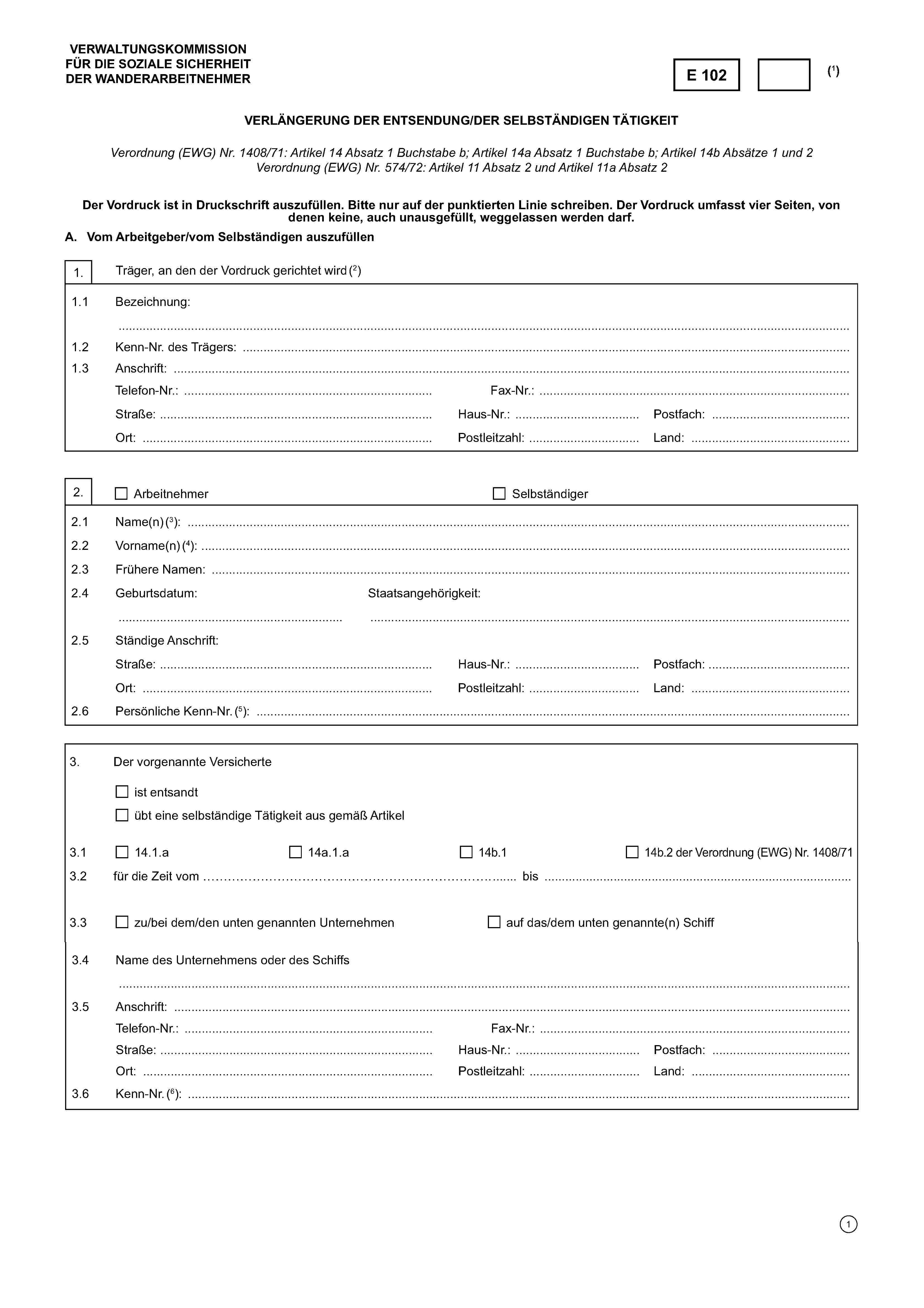VERWALTUNGSKOMMISSIONFÜR DIE SOZIALE SICHERHEITDER WANDERARBEITNEHMERE 102(1)Verlängerung der Entsendung/der selbständigen TätigkeitVerordnung (EWG) Nr. 1408/71: Artikel 14 Absatz 1 Buchstabe b; Artikel 14a Absatz 1 Buchstabe b; Artikel 14b Absätze 1 und 2Verordnung (EWG) Nr. 574/72: Artikel 11 Absatz 2 und Artikel 11a Absatz 2Der Vordruck ist in Druckschrift auszufüllen. Bitte nur auf der punktierten Linie schreiben. Der Vordruck umfasst vier Seiten, vondenen keine, auch unausgefüllt, weggelassen werden darf.A. Vom Arbeitgeber/vom Selbständigen auszufüllen1.Träger, an den der Vordruck gerichtet wird (2)1.1Bezeichnung:……………………………………………………………………………………………………………………………………………………………..1.2Kenn-Nr. des Trägers: ………………………………………………………………………………………………………………………………1.3Anschrift:Telefon-Nr.: ………………….……………………………………….Fax-Nr.: ……………………………………………………………….Straße: ……………………………..……………….…………Haus-Nr.: ………………..……….Postfach: …………………………….Ort: ………….…………………………………...................Postleitzahl: ………………….....Land: ……………………………….2.ArbeitnehmerSelbständiger2.1Name(n) (3): …………………………………………………………………………………………………………………………………………..2.2Vorname(n) (4): …………………..…………………………………………………………………………………………………………………….2.3Frühere Namen: ………………………………………………………………………………………………………………………………..……..2.4Geburtsdatum:Staatsangehörigkeit:………………………………………………..……………………………………………………………………………………………………….2.5Ständige Anschrift:Straße: ………………………………………………………….Haus-Nr.: ………….…………….Postfach: …………………………….Ort: ………….…………………………………...................Postleitzahl: ……………………Land: ……………………………….2.6Persönliche Kenn-Nr. (5): ……………………………………………………………………………………………………………………………3.Der vorgenannte Versicherteist entsandtübt eine selbständige Tätigkeit aus gemäß Artikel3.114.1.a14a.1.a14b.114b.2 der Verordnung (EWG) Nr. 1408/713.2für die Zeit vom ………………………………………………bis ………………………………………….…………………3.3zu/bei dem/den unten genannten Unternehmenauf das/dem unten genannte(n) Schiff3.4Name des Unternehmens oder des Schiffs……………………………………………………………………………………………………………………………………………………………..3.5Anschrift: ………………… …………………………………….Telefon-Nr.: ………………… …………………………………….Fax-Nr.: ………………..………………………………………………Straße: ………………………………………………………….Haus-Nr.: ………….…………….Postfach: …………………………….Ort: ………….…………………………………...................Postleitzahl: ……………………Land: ……………………………….3.6Kenn-Nr. (6): ……………………………………………………………………………………………………………………………………