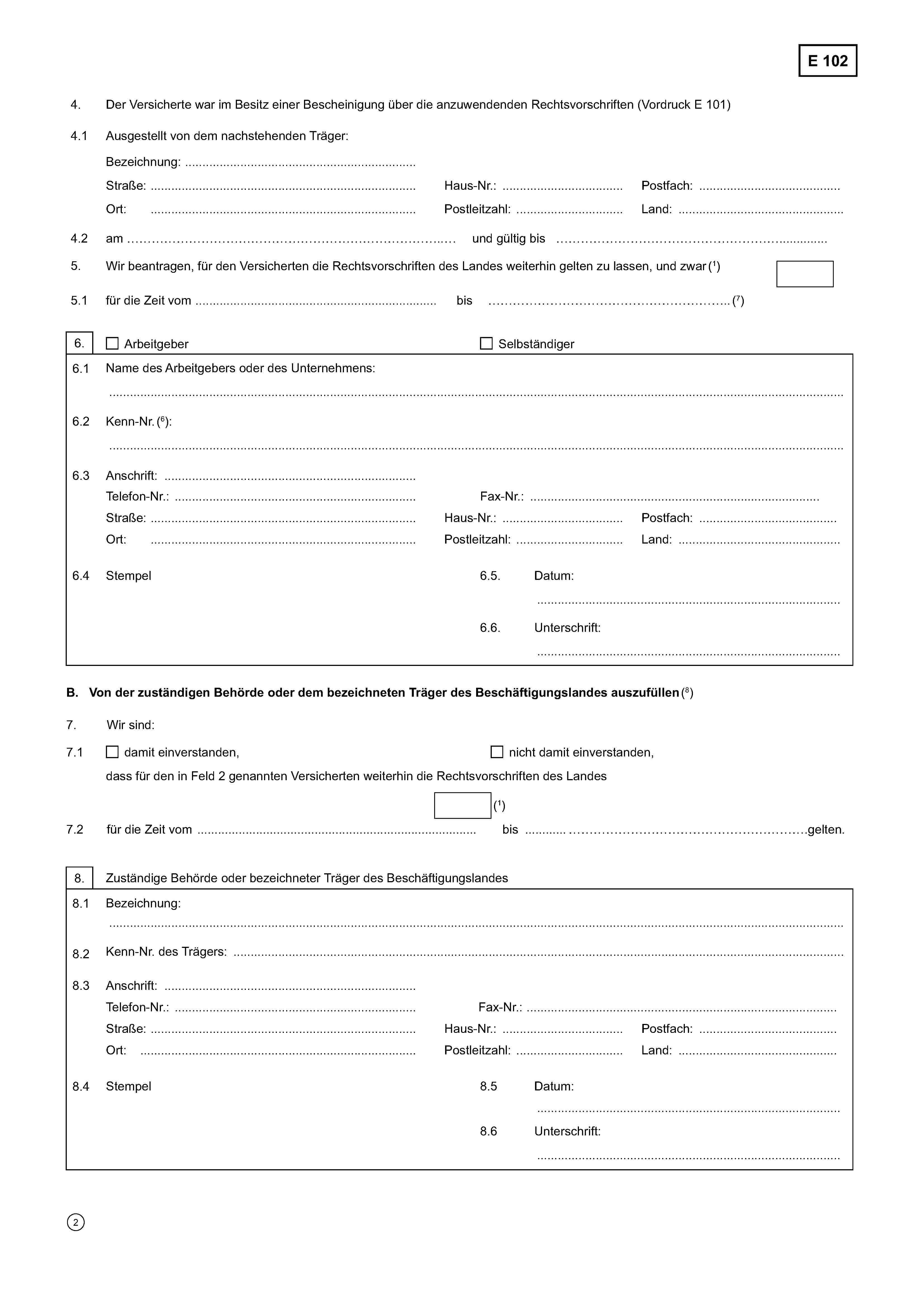 E 1024.Der Versicherte war im Besitz einer Bescheinigung über die anzuwendenden Rechtsvorschriften (Vordruck E 101)4.1Ausgestellt von dem nachstehenden Träger:Bezeichnung: ……………………………………………………………………………………………………………………………………….Straße: ………………………………………………………..Haus-Nr.: ………….…………….Postfach: …………………………….Ort: ………….…………………………………...................Postleitzahl: ……………………Land: ……………………………….4.2am ……………………………………………………… und gültig bis ……………………………………………………………..………..5.Wir beantragen, für den Versicherten die Rechtsvorschriften des Landes weiterhin gelten zu lassen, und zwar (1)5.1für die Zeit vom …………………………………………… bis ……………………………………………..(7)6.ArbeitgeberSelbständiger6.1Name des Arbeitgebers oder des Unternehmens:……………………………………………………………………………………………………………………………………………………………..6.2Kenn-Nr. (6):……………………………………………………………………………………………………………………………………6.3Anschrift:Telefon-Nr.: ………………… …………………………………….Fax-Nr.: ………………..………………………………………………Straße: ………………………………………………………….Haus-Nr.: ………….…………….Postfach: …………………………….Ort: ………….…………………………………...................Postleitzahl: ……………………Land: ……………………………….6.4Stempel6.5Datum:…………………………………………………………………6.6Unterschrift:…………………………………………………………………B. Von der zuständigen Behörde oder dem bezeichneten Träger des Beschäftigungslandes auszufüllen (8)7.Wir sind7.1damit einverstanden,nicht damit einverstanden,dass für den in Feld 2 genannten Versicherten weiterhin die Rechtsvorschriften des Landes(1)7.2für die Zeit vom ……………………………………………… bis ………………………………………….………………… gelten.8.Zuständige Behörde oder bezeichneter Träger des Beschäftigungslandes8.1Bezeichnung: ……………………………………………………………………………………………………………………………………….……………………………………………………………………………………………………………………………………………………………..8.2Kenn-Nr. des Trägers: ………………………………………………………………………………………………………………………………8.3Anschrift: ………………… …………………………………….Telefon-Nr.: ………………… …………………………………….Fax-Nr.: ………………..………………………………………………Straße: ………………………………………………………….Haus-Nr.: ………….…………….Postfach: …………………………….Ort: ………….…………………………………...................Postleitzahl: ……………………Land: ……………………………….8.4Stempel8.5Datum:…………………………………………………………………8.6Unterschrift:…………………………………………………………………