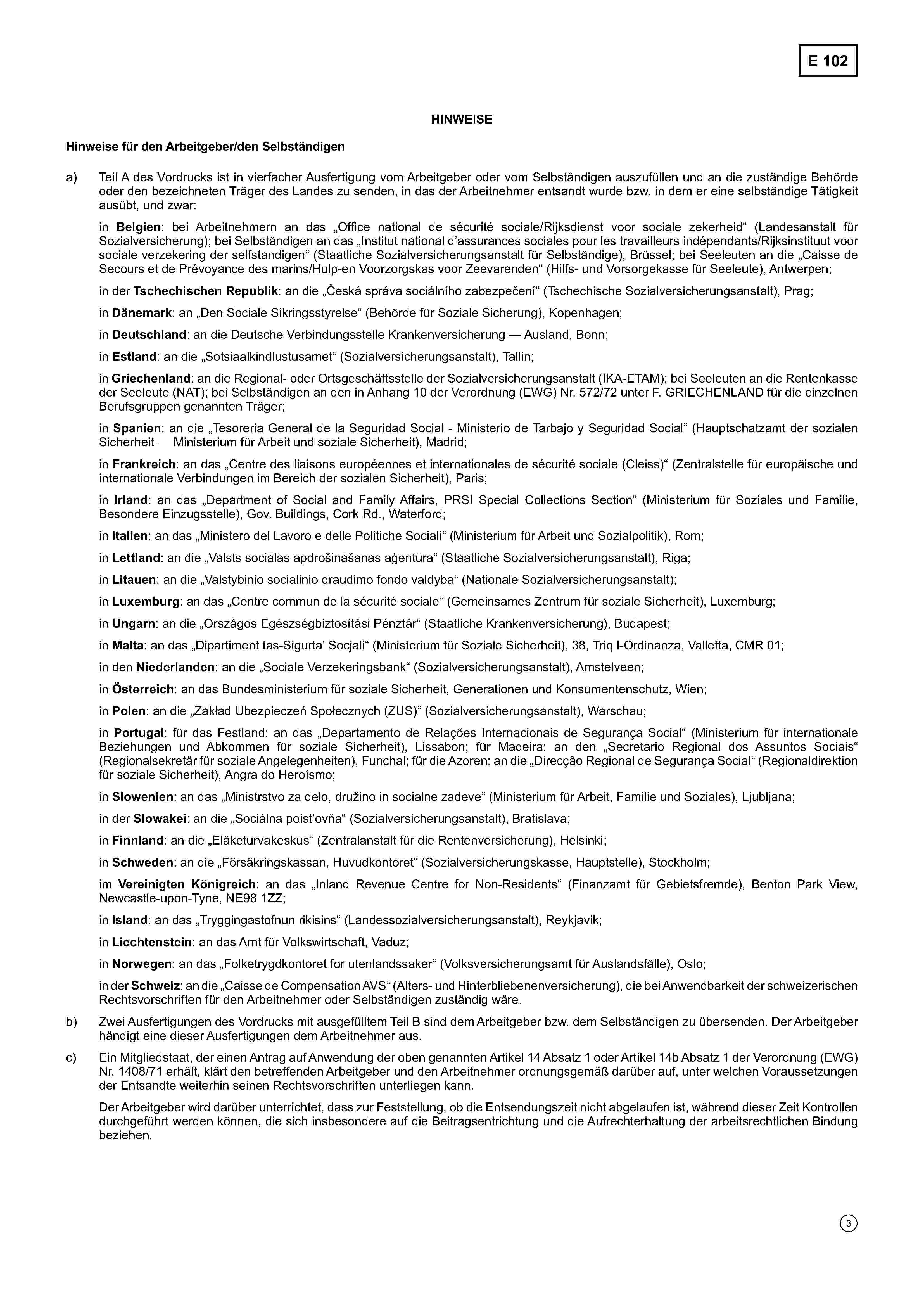 E 102HINWEISEHinweise für den Arbeitgeber/den Selbständigena)Teil A des Vordrucks ist in vierfacher Ausfertigung vom Arbeitgeber oder vom Selbständigen auszufüllen und an die zuständige Behördeoder den bezeichneten Träger des Landes zu senden, in das der Arbeitnehmer entsandt wurde bzw. in dem er eine selbständige Tätigkeitausübt, und zwar:in Belgien: bei Arbeitnehmern an das „Office national de sécurité sociale/Rijksdienst voor sociale zekerheid“ (Landesanstalt fürSozialversicherung); bei Selbständigen an das „Institut national d'assurances sociales pour les travailleurs indépendants/Rijksinstituut voorsociale verzekering der selfstandigen“ (Staatliche Sozialversicherungsanstalt für Selbständige), Brüssel; bei Seeleuten an die „Caisse deSecours et de Prévoyance des marins/Hulp-en Voorzorgskas voor Zeevarenden“ (Hilfs- und Vorsorgekasse für Seeleute), Antwerpen;in der Tschechischen Republik: an die „Česká správa sociálního zabezpečení“ (Tschechische Sozialversicherungsanstalt), Prag;in Dänemark: an „Den Sociale Sikringsstyrelse“ (Behörde für Soziale Sicherung), Kopenhagen;in Deutschland: an die Deutsche Verbindungsstelle Krankenversicherung — Ausland, Bonn;in Estland: an die „Sotsiaalkindlustusamet“ (Sozialversicherungsanstalt), Tallin;in Griechenland: an die Regional- oder Ortsgeschäftsstelle der Sozialversicherungsanstalt (IKA-ETAM); bei Seeleuten an die Rentenkasseder Seeleute (NAT); bei Selbständigen an den in Anhang 10 der Verordnung (EWG) Nr. 572/72 unter F. GRIECHENLAND für die einzelnenBerufsgruppen genannten Träger;in Spanien: an die „Tesoreria General de la Seguridad Social — Ministerio de Tarbajo y Seguridad Social" (Hauptschatzamt der sozialenSicherheit — Ministerium für Arbeit und soziale Sicherheit), Madrid;in Frankreich: an das „Centre des liaisons européennes et internationales de sécurité sociale (Cleiss)“ (Zentralstelle für europäische undinternationale Verbindungen im Bereich der sozialen Sicherheit), Paris;in Irland: an das „Department of Social and Family Affairs, PRSI Special Collections Section (Ministerium für Soziales und Familie,Besondere Einzugsstelle), Gov. Buildings, Cork Rd., Waterford;in Italien: an das „Ministero del Lavoro e delle Politiche Sociali“ (Ministerium für Arbeit und Sozialpolitik), Rom;in Lettland: an die „Valsts sociālās apdrošināšanas aģentūra“ (Staatliche Sozialversicherungsanstalt), Riga;in Litauen: an die „Valstybinio socialinio draudimo fondo valdyba“ (Nationale Sozialversicherungsanstalt);in Luxemburg: an das „Centre commun de la sécurité sociale“ (Gemeinsames Zentrum für soziale Sicherheit), Luxemburg;in Ungarn: an die „Országos Egészségbiztosítási Pénztár“ (Staatliche Krankenversicherung), Budapest;in Malta: an das „Dipartiment tas-SigurtaSocjali“ (Ministerium für Soziale Sicherheit), 38, Triq l-Ordinanza, Valletta, CMR 01;in den Niederlanden: an die „Sociale Verzekeringsbank“ (Sozialversicherungsanstalt), Amstelveen;in Österreich: an das Bundesministerium für soziale Sicherheit, Generationen und Konsumentenschutz, Wien;in Polen: an die „Zakład Ubezpieczeń Społecznych (ZUS)“ (Sozialversicherungsanstalt), Warschau;in Portugal: für das Festland: an das „Departamento de Relações Internacionais de Segurança Social“ (Ministerium für internationaleBeziehungen und Abkommen für soziale Sicherheit), Lissabon; für Madeira: an den „Secretario Regional dos Assuntos Sociais“(Regionalsekretär für soziale Angelegenheiten), Funchal; für die Azoren: an die „Direcção Regional de Segurança Social“ (Regionaldirektionfür soziale Sicherheit), Angra do Heroísmo;in Slowenien: an das „Ministrstvo za delo, družino in socialne zadeve“ (Ministerium für Arbeit, Familie und Soziales), Ljubljana;in der Slowakei: an die „Sociálna poist'ovňa“ (Sozialversicherungsanstalt), Bratislava;in Finnland: an die „Eläketurvakeskus“ (Zentralanstalt für die Rentenversicherung), Helsinki;in Schweden: an die „Försäkringskassan, Huvudkontoret“ (Sozialversicherungskasse, Hauptstelle), Stockholm;im Vereinigten Königreich: an das „Inland Revenue Centre for Non-Residents“ (Finanzamt für Gebietsfremde), Benton Park View,Newcastle-upon-Tyne, NE98 1ZZ;in Island: an das „Tryggingastofnun rikisins“ (Landessozialversicherungsanstalt), Reykjavik;in Liechtenstein: an das Amt für Volkswirtschaft, Vaduz;in Norwegen: an das „Folketrygdkontoret for utenlandssaker“ (Volksversicherungsamt für Auslandsfälle), Oslo;in der Schweiz: an die „Caisse de Compensation AVS“ (Alters- und Hinterbliebenenversicherung), die bei Anwendbarkeit der schweizerischenRechtsvorschriften für den Arbeitnehmer oder Selbständigen zuständig wäre.b) Zwei Ausfertigungen des Vordrucks mit ausgefülltem Teil B sind dem Arbeitgeber bzw. dem Selbständigen zu übersenden. Der Arbeitgeberhändigt eine dieser Ausfertigungen dem Arbeitnehmer aus.c) Ein Mitgliedstaat, der einen Antrag auf Anwendung der oben genannten Artikel 14 Absatz 1 oder Artikel 14b Absatz 1 der Verordnung (EWG)Nr. 1408/71 erhält, klärt den betreffenden Arbeitgeber und den Arbeitnehmer ordnungsgemäß darüber auf, unter welchen Voraussetzungender Entsandte weiterhin seinen Rechtsvorschriften unterliegen kann.Der Arbeitgeber wird darüber unterrichtet, dass zur Feststellung, ob die Entsendungszeit nicht abgelaufen ist, während dieser Zeit Kontrollendurchgeführt werden können, die sich insbesondere auf die Beitragsentrichtung und die Aufrechterhaltung der arbeitsrechtlichen Bindungbeziehen.