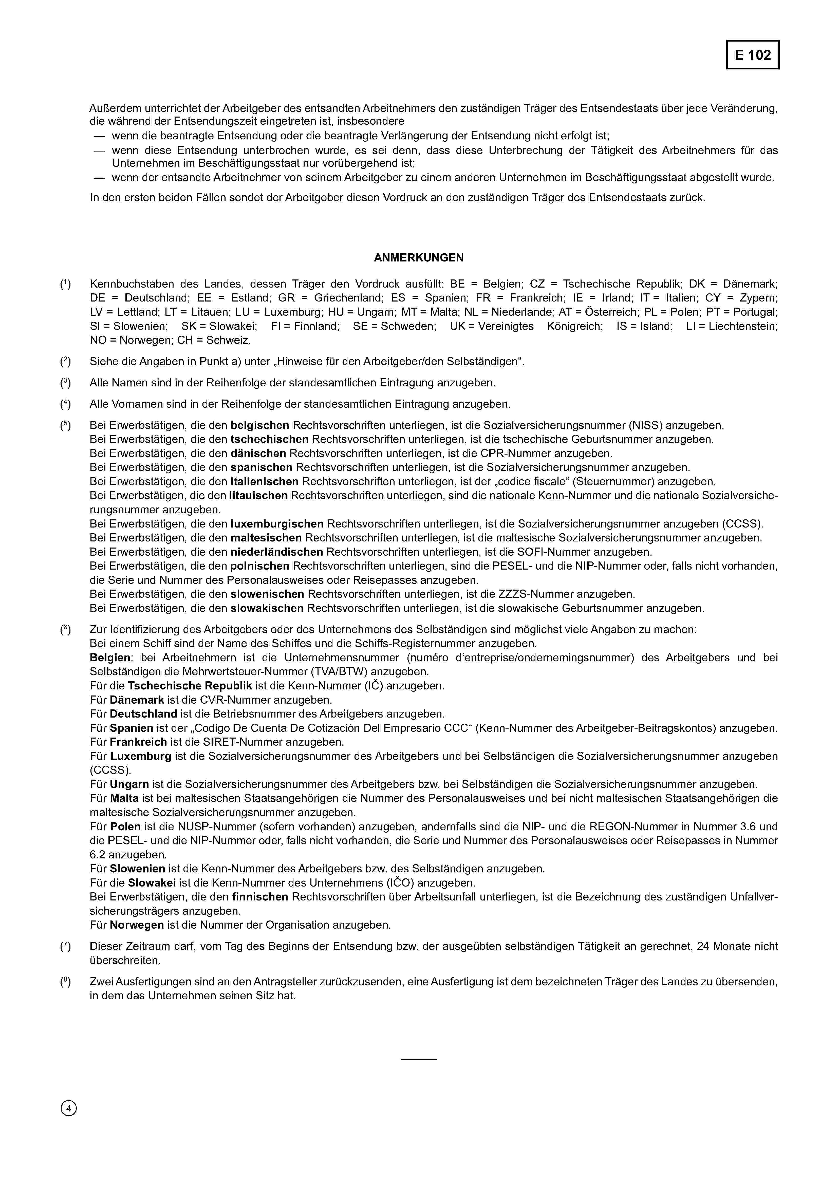 E 102Außerdem unterrichtet der Arbeitgeber des entsandten Arbeitnehmers den zuständigen Träger des Entsendestaats über jede Veränderung,die während der Entsendungszeit eingetreten ist, insbesondere— wenn die beantragte Entsendung oder die beantragte Verlängerung der Entsendung nicht erfolgt ist;— wenn diese Entsendung unterbrochen wurde, es sei denn, dass diese Unterbrechung der Tätigkeit des Arbeitnehmers für dasUnternehmen im Beschäftigungsstaat nur vorübergehend ist;— wenn der entsandte Arbeitnehmer von seinem Arbeitgeber zu einem anderen Unternehmen im Beschäftigungsstaat abgestellt wurde.In den ersten beiden Fällen sendet der Arbeitgeber diesen Vordruck an den zuständigen Träger des Entsendestaats zurück.ANMERKUNGEN(1) Kennbuchstaben des Landes, dessen Träger den Vordruck ausfüllt: BE = Belgien; CZ = Tschechische Republik; DK = Dänemark;DE = Deutschland; EE = Estland; GR = Griechenland; ES = Spanien; FR = Frankreich; IE = Irland; IT = Italien; CY = Zypern;LV = Lettland; LT = Litauen; LU = Luxemburg; HU = Ungarn; MT = Malta; NL = Niederlande; AT = Österreich; PL = Polen; PT = Portugal;SI = Slowenien; SK = Slowakei; FI = Finnland; SE = Schweden; UK = Vereinigtes Königreich; IS = Island; LI = Liechtenstein;NO = Norwegen; CH = Schweiz.(2) Siehe die Angaben in Punkt a) unter „Hinweise für den Arbeitgeber/den Selbständigen“.(3) Alle Namen sind in der Reihenfolge der standesamtlichen Eintragung anzugeben.(4) Alle Vornamen sind in der Reihenfolge der standesamtlichen Eintragung anzugeben.(5) Bei Erwerbstätigen, die den belgischen Rechtsvorschriften unterliegen, ist die Sozialversicherungsnummer (NISS) anzugeben.Bei Erwerbstätigen, die den tschechischen Rechtsvorschriften unterliegen, ist die tschechische Geburtsnummer anzugeben.Bei Erwerbstätigen, die den dänischen Rechtsvorschriften unterliegen, ist die CPR-Nummer anzugeben.Bei Erwerbstätigen, die den spanischen Rechtsvorschriften unterliegen, ist die Sozialversicherungsnummer anzugeben.Bei Erwerbstätigen, die den italienischen Rechtsvorschriften unterliegen, ist der „codice fiscale“ (Steuernummer) anzugeben.Bei Erwerbstätigen, die den litauischen Rechtsvorschriften unterliegen, sind die nationale Kenn-Nummer und die nationale Sozialversicherungsnummer anzugeben.Bei Erwerbstätigen, die den luxemburgischen Rechtsvorschriften unterliegen, ist die Sozialversicherungsnummer anzugeben (CCSS).Bei Erwerbstätigen, die den maltesischen Rechtsvorschriften unterliegen, ist die maltesische Sozialversicherungsnummer anzugeben.Bei Erwerbstätigen, die den niederländischen Rechtsvorschriften unterliegen, ist die SOFI-Nummer anzugeben.Bei Erwerbstätigen, die den polnischen Rechtsvorschriften unterliegen, sind die PESEL- und die NIP-Nummer oder, falls nicht vorhanden,die Serie und Nummer des Personalausweises oder Reisepasses anzugeben.Bei Erwerbstätigen, die den slowenischen Rechtsvorschriften unterliegen, ist die ZZZS-Nummer anzugeben.Bei Erwerbstätigen, die den slowakischen Rechtsvorschriften unterliegen, ist die slowakische Geburtsnummer anzugeben.(6) Zur Identifizierung des Arbeitgebers oder des Unternehmens des Selbständigen sind möglichst viele Angaben zu machen:Bei einem Schiff sind der Name des Schiffes und die Schiffs-Registernummer anzugeben.Belgien: bei Arbeitnehmern ist die Unternehmensnummer (numéro d'entreprise/ondernemingsnummer) des Arbeitgebers und beiSelbständigen die Mehrwertsteuer-Nummer (TVA/BTW) anzugeben.Für die Tschechische Republik ist die Kenn-Nummer (IČ) anzugeben.Für Dänemark ist die CVR-Nummer anzugeben.Für Deutschland ist die Betriebsnummer des Arbeitgebers anzugeben.Für Spanien ist der „Codigo De Cuenta De Cotización Del Empresario CCC“ (Kenn-Nummer des Arbeitgeber-Beitragskontos) anzugeben.Für Frankreich ist die SIRET-Nummer anzugeben.Für Luxemburg ist die Sozialversicherungsnummer des Arbeitgebers und bei Selbständigen die Sozialversicherungsnummer anzugeben(CCSS).Für Ungarn ist die Sozialversicherungsnummer des Arbeitgebers bzw. bei Selbständigen die Sozialversicherungsnummer anzugeben.Für Malta ist bei maltesischen Staatsangehörigen die Nummer des Personalausweises und bei nicht maltesischen Staatsangehörigen diemaltesische Sozialversicherungsnummer anzugeben.Für Polen ist die NUSP-Nummer (sofern vorhanden) anzugeben, andernfalls sind die NIP- und die REGON-Nummer in Nummer 3.6 und die PESEL- und die NIP-Nummer oder, falls nicht vorhanden, die Serie und Nummer des Personalausweises oder Reisepasses in Nummer 6.2 anzugeben.Für Slowenien ist die Kenn-Nummer des Arbeitgebers bzw. des Selbständigen anzugeben.Für die Slowakei ist die Kenn-Nummer des Unternehmens (IČO) anzugeben.Bei Erwerbstätigen, die den finnischen Rechtsvorschriften über Arbeitsunfall unterliegen, ist die Bezeichnung des zuständigen Unfallversicherungsträgers anzugeben.Für Norwegen ist die Nummer der Organisation anzugeben.(7) Dieser Zeitraum darf, vom Tag des Beginns der Entsendung bzw. der ausgeübten selbständigen Tätigkeit an gerechnet, 24 Monate nichtüberschreiten.(8) Zwei Ausfertigungen sind an den Antragsteller zurückzusenden, eine Ausfertigung ist dem bezeichneten Träger des Landes zu übersenden,in dem das Unternehmen seinen Sitz hat.