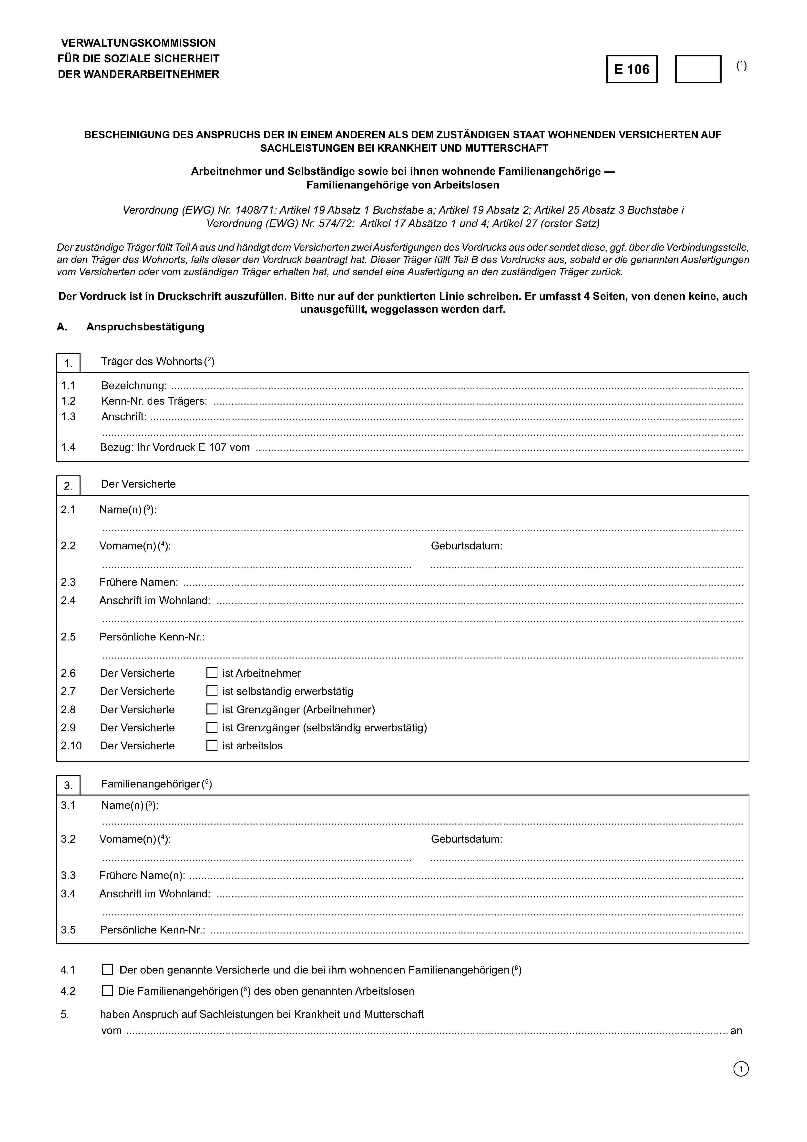 VERWALTUNGSKOMMISSIONFÜR DIE SOZIALE SICHERHEITDER WANDERARBEITNEHMERE 106(1)BESCHEINIGUNG DES ANSPRUCHS DER IN EINEM ANDEREN ALS DEM ZUSTÄNDIGEN STAAT WOHNENDEN VERSICHERTEN AUFSACHLEISTUNGEN BEI KRANKHEIT UND MUTTERSCHAFTArbeitnehmer und Selbständige sowie bei ihnen wohnende Familienangehörige — Familienangehörige von ArbeitslosenVerordnung (EWG) Nr. 1408/71: Artikel 19 Absatz 1 Buchstabe a; Artikel 19 Absatz 2; Artikel 25 Absatz 3 Buchstabe iVerordnung (EWG) Nr. 574/72: Artikel 17 Absätze 1 und 4; Artikel 27 (erster Satz)Der zuständige Träger füllt Teil A aus und händigt dem Versicherten zwei Ausfertigungen des Vordrucks aus oder sendet diese, ggf. über die Verbindungsstelle,an den Träger des Wohnorts, falls dieser den Vordruck beantragt hat. Dieser Träger füllt Teil B des Vordrucks aus, sobald er die genannten Ausfertigungenvom Versicherten oder vom zuständigen Träger erhalten hat, und sendet eine Ausfertigung an den zuständigen Träger zurück.Der Vordruck ist in Druckschrift auszufüllen. Bitte nur auf der punktierten Linie schreiben. Er umfasst 4 Seiten, von denen keine, auchunausgefüllt, weggelassen werden darf.A. Anspruchsbestätigung1. Träger des Wohnorts (2)1.1 Bezeichnung: ………………………………………………………………………………………………………………………………….……1.2 Kenn-Nr. des Trägers: ……………………….…………………………………………………………………………………..………………1.3 Anschrift: ……………………………………………………………………………………………………………………………………………. 1.4 Bezug: Ihr Vordruck E 107 vom ………………………………………………………….…………………………………………..…..…….2. Der Versicherte2.1 Name(n) (3):……………………………………………………………………………………………………………………………………………………………..2.2 Vorname(n) (4):……………………………………………………………………………Geburtsdatum:…………………………………………………………………………….2.3 Frühere Namen: …………………………………………………………………………………………………………………….…………..……2.4 Anschrift im Wohnland: ……………………………………………………………………………………………………………………………..…………………………………………………………………………………………………………………………………………………………….2.5 Persönliche Kenn-Nr.:……………………………………………………………………………………………………………………………………………………………..2.6 Der Versicherteist Arbeitnehmer2.7 Der Versicherteist selbständig erwerbstätig2.8 Der Versicherteist Grenzgänger (Arbeitnehmer)2.9 Der Versicherteist Grenzgänger (selbständig erwerbstätig)2.10 Der Versicherteist arbeitslos3. Familienangehöriger (5)3.1 Name(n)(3): ……………………………………………………………………………………………………………………………………………………………..3.2 Vorname(n) (4):……………………………………………………………………………Geburtsdatum…………………………………………………………………………….3.3 Frühere Name(n): ……………………………………………………………………………………………………………………..………..……3.4 Anschrift im Wohnland: …………………………………………………………………………………………………………………..………….……………………………………………………………………………………………………………………………………………………………..3.5. Persönliche Kenn-Nr.: ……………………………………………………………………………………………………………………………….4.1.Der oben genannte Versicherte und die bei ihm wohnenden Familienangehörigen (6)4.2.Die Familienangehörigen (6) des oben genannten Arbeitslosen5. haben Anspruch auf Sachleistungen bei Krankheit und Mutterschaftvom ……………………………………………………………………………………………………………... an.