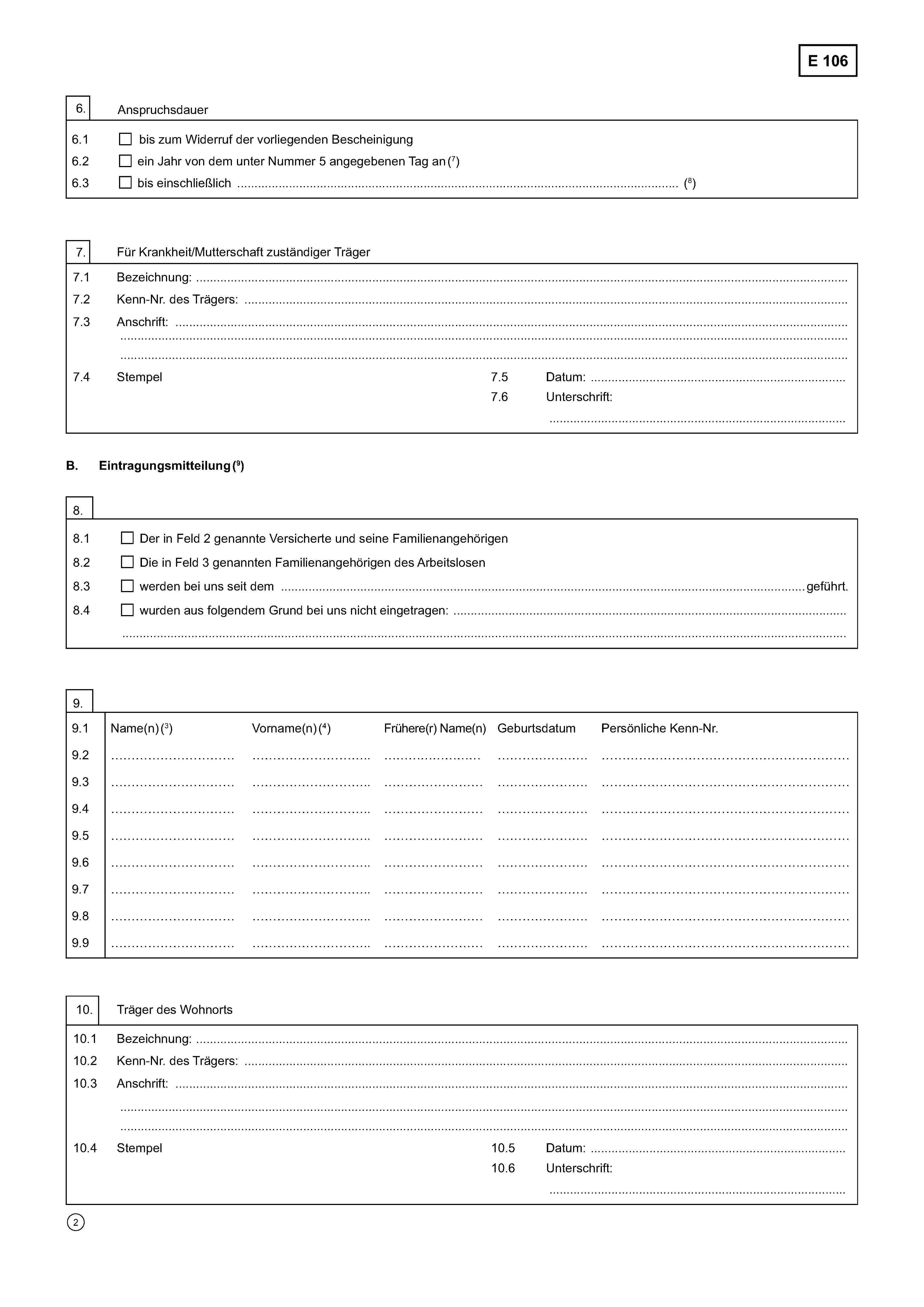 E 1066. Anspruchsdauer6.1bis zum Widerruf der vorliegenden Bescheinigung6.2ein Jahr von dem unter Nummer 5 angegebenen Tag an (7)6.3bis einschließlich …………………………………………………………………………………………..…………..… (8)7. Für Krankheit/Mutterschaft zuständiger Träger7.1 Bezeichnung: ………………………………………………………………………………………………………………………………………7.2 Kenn-Nr. des Trägers: ……………………………………..………………………………………………………………………………………7.3 Anschrift: …………………………………………………………………………………………………………………………………………..……………………………………………………………………………………………………………………………………………………………....…………………………………………………………………………………………………………………………………………………………....7.4 Stempel7.5 Datum: …….……………………………………………...7.6 Unterschrift:………………………………………………………………..B.Eintragungsmitteilung (9)8.8.1Der in Feld 2 genannte Versicherte und seine Familienangehörigen8.2Die in Feld 3 genannten Familienangehörigen des Arbeitslosen8.3werden bei uns seit dem …………………………………………………..…………………………….. geführt.8.4wurden aus folgendem Grund bei uns nicht eingetragen: …………………………………………………………………………………………………………………………………………………………………………………………………………………………………..9.9.1Name(n) (3)Vorname(n) (4)Frühere(r) Name(n)GeburtsdatumPersönliche Kenn-Nr.9.2…………………………………………………..……………………………………….……………………………………………9.3…………………………………………………..……………………………………….……………………………………………9.4…………………………………………………..……………………………………….……………………………………………9.5…………………………………………………..……………………………………….……………………………………………9.6…………………………………………………..……………………………………….……………………………………………9.7…………………………………………………..……………………………………….……………………………………………9.8…………………………………………………..……………………………………….……………………………………………9.9…………………………………………………..……………………………………….……………………………………………10. Träger des Wohnorts10.1 Bezeichnung: ………………………………………………………………………………………………………………………………….……10.2 Kenn-Nr. des Trägers: …………………………………………………………………………………………………………….………………10.3 Anschrift: ………………………….………………………………………………………………………………………………………………….……………………………………………………………………………………………………..………………………………………………………..…………………………………………………………………………………………………………………………………………………………....10.4 Stempel10.5 Datum: …………………………………………………...10.6 Unterschrift:……………………………………………………………….