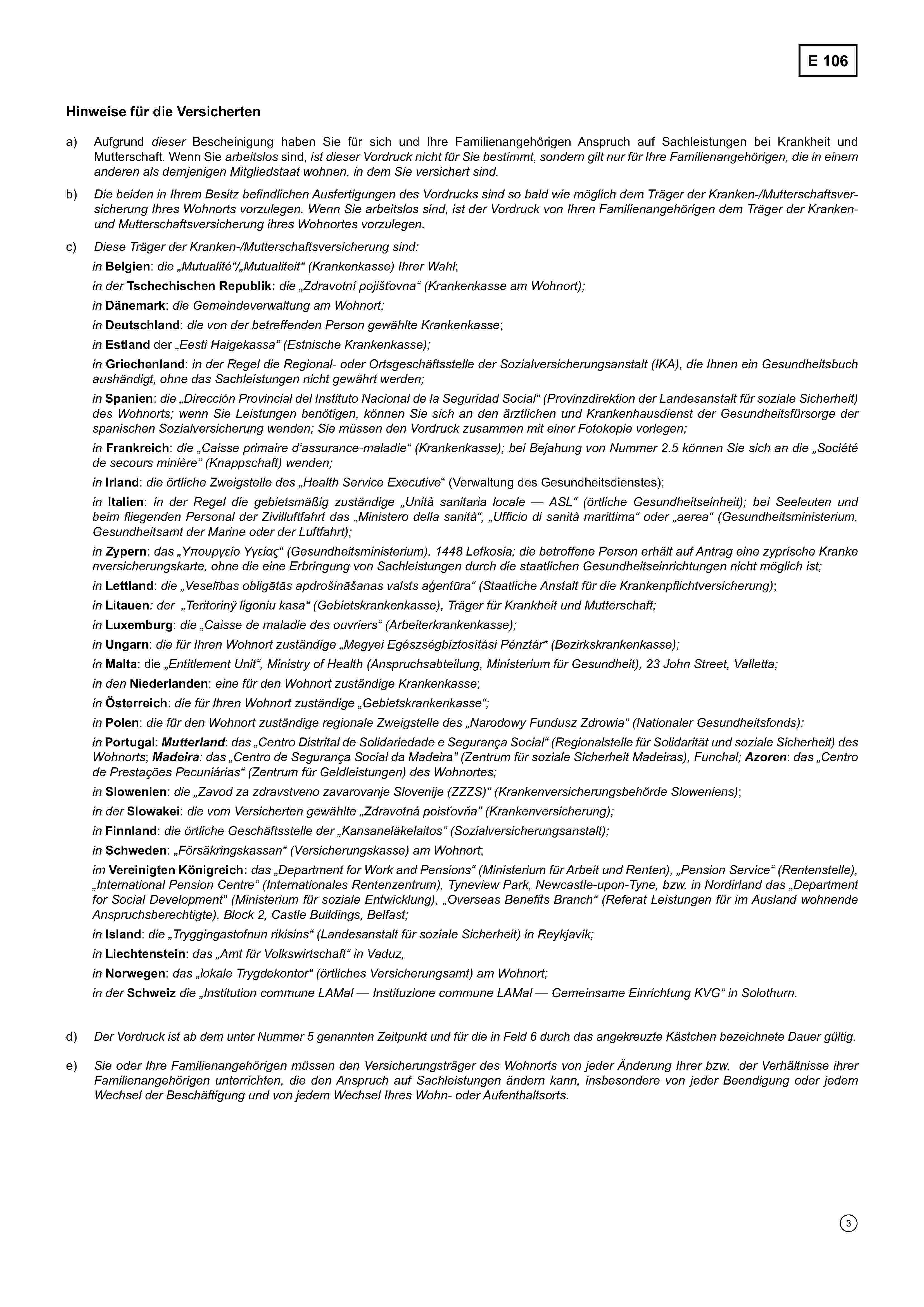 E 106Hinweise für die Versichertena) Aufgrund dieser Bescheinigung haben Sie für sich und Ihre Familienangehörigen Anspruch auf Sachleistungen bei Krankheit undMutterschaft. Wenn Sie arbeitslos sind, ist dieser Vordruck nicht für Sie bestimmt, sondern gilt nur für Ihre Familienangehörigen, die in einemanderen als demjenigen Mitgliedstaat wohnen, in dem Sie versichert sind.b) Die beiden in Ihrem Besitz befindlichen Ausfertigungen des Vordrucks sind so bald wie möglich dem Träger der Kranken-/Mutterschaftsversicherung Ihres Wohnorts vorzulegen. Wenn Sie arbeitslos sind, ist der Vordruck von Ihren Familienangehörigen dem Träger der Kranken-und Mutterschaftsversicherung ihres Wohnortes vorzulegen.c) Diese Träger der Kranken-/Mutterschaftsversicherung sind:inBelgien: die „Mutualité“/„Mutualiteit“ (Krankenkasse) Ihrer Wahl;in derTschechischen Republik:die „Zdravotní pojišťovna“ (Krankenkasse am Wohnort);inDänemark: die Gemeindeverwaltung am Wohnort;inDeutschland: die von der betreffenden Person gewählte Krankenkasse;inEstland der „Eesti Haigekassa“ (Estnische Krankenkasse);inGriechenland: in der Regel die Regional- oder Ortsgeschäftsstelle der Sozialversicherungsanstalt (IKA), die Ihnen ein Gesundheitsbuch aushändigt, ohne das Sachleistungen nicht gewährt werden;inSpanien: die „Dirección Provincial del Instituto Nacional de la Seguridad Social“ (Provinzdirektion der Landesanstalt für soziale Sicherheit)des Wohnorts; wenn Sie Leistungen benötigen, können Sie sich an den ärztlichen und Krankenhausdienst derGesundheitsfürsorge derspanischen Sozialversicherung wenden; Sie müssen den Vordruck zusammen mit einer Fotokopie vorlegen;inFrankreich: die „Caisse primaire d'assurance-maladie“ (Krankenkasse); bei Bejahung von Nummer 2.5 können Sie sich an die Sociétéde secours minière (Knappschaft) wenden;inIrland: die örtliche Zweigstelle des „Health Service Executive“ (Verwaltung des Gesundheitsdienstes);inItalien: in der Regel die gebietsmäßig zuständige „Unità sanitaria locale — ASL“ (örtliche Gesundheitseinheit); bei Seeleuten undbeim fliegenden Personal der Zivilluftfahrt das „Ministero della sanità“, „Ufficio di sanità marittima“ oder „aerea“ (Gesundheitsministerium,Gesundheitsamt der Marine oder der Luftfahrt);in Zypern: das „Υπουργείο Υγείας“ (Gesundheitsministerium), 1448 Lefkosia; die betroffene Person erhält auf Antrag eine zyprische Krankenversicherungskarte, ohne die eine Erbringung von Sachleistungen durch die staatlichen Gesundheitseinrichtungen nicht möglich ist;inLettland: die „Veselības obligātās apdrošināšanas valsts aģentūra“ (Staatliche Anstalt für die Krankenpflichtversicherung);inLitauen: der „Teritorinÿ ligoniu kasa“ (Gebietskrankenkasse), Träger für Krankheit und Mutterschaft;inLuxemburg:die „Caisse de maladie“ des ouvriers (Arbeiterkrankenkasse);in Ungarn: die für Ihren Wohnort zuständige „Megyei Egészségbiztosítási Pénztár“ (Bezirkskrankenkasse);inMalta: die „Entitlement Unit“, Ministry of Health (Anspruchsabteilung, Ministerium für Gesundheit), 23 John Street, Valletta;in denNiederlanden: eine für den Wohnort zuständige Krankenkasse;inÖsterreich: die für Ihren Wohnort zuständige „Gebietskrankenkasse“;inPolen: die für den Wohnort zuständige regionale Zweigstelle des „Narodowy Fundusz Zdrowia“ (Nationaler Gesundheitsfonds);inPortugal: Mutterland: das „Centro Distrital de Solidariedade e Segurança Social“ (Regionalstelle für Solidarität und soziale Sicherheit) desWohnorts; Madeira:das „Centro de Segurança Social da Madeira“ (Zentrum für soziale Sicherheit Madeiras), Funchal; Azoren: das „Centrode Prestações Pecuniárias“ (Zentrum für Geldleistungen) des Wohnortes;inSlowenien: die „Zavod za zdravstveno zavarovanje Slovenije (ZZZS)“ (Krankenversicherungsbehörde Sloweniens);in derSlowakei: die vom Versicherten gewählte „Zdravotná poisťovňa“ (Krankenversicherung);inFinnland: die örtliche Geschäftsstelle der „Kansaneläkelaitos“ (Sozialversicherungsanstalt);inSchweden: „Försäkringskassan“ (Versicherungskasse) am Wohnort;imVereinigten Königreich: das „Department for Work and Pensions“ (Ministerium für Arbeit und Renten), „Pension Service“ (Rentenstelle), „International Pension Centre“ (Internationales Rentenzentrum), Tyneview Park, Newcastle-upon-Tyne, bzw. in Nordirland das „Departmentfor Social Development“ (Ministerium für soziale Entwicklung), „Overseas Benefits Branch“ (Referat Leistungen für im Ausland wohnendeAnspruchsberechtigte), Block 2, Castle Buildings, Belfast;inIsland: die „Tryggingastofnun rikisins“ (Landesanstalt für soziale Sicherheit) in Reykjavik;inLiechtenstein: das „Amt für Volkswirtschaft“ in Vaduz;inNorwegen: das „lokale Trygdekontor“ (örtliches Versicherungsamt) am Wohnort;in derSchweizdie „Institution commune LAMal- Instituzione commune LAMal — Gemeinsame Einrichtung KVG“ in Solothurn.d) Der Vordruck ist ab dem unter Nummer 5 genannten Zeitpunkt und für die in Feld 6 durch das angekreuzte Kästchen bezeichnete Dauer gültig.e)Sie oder Ihre Familienangehörigen müssen den Versicherungsträger des Wohnorts von jeder Änderung Ihrer bzw. der Verhältnisse ihrerFamilienangehörigen unterrichten, die den Anspruch auf Sachleistungen ändern kann, insbesondere von jeder Beendigung oder jedem Wechsel der Beschäftigung und von jedemWechsel Ihres Wohn- oder Aufenthaltsorts.