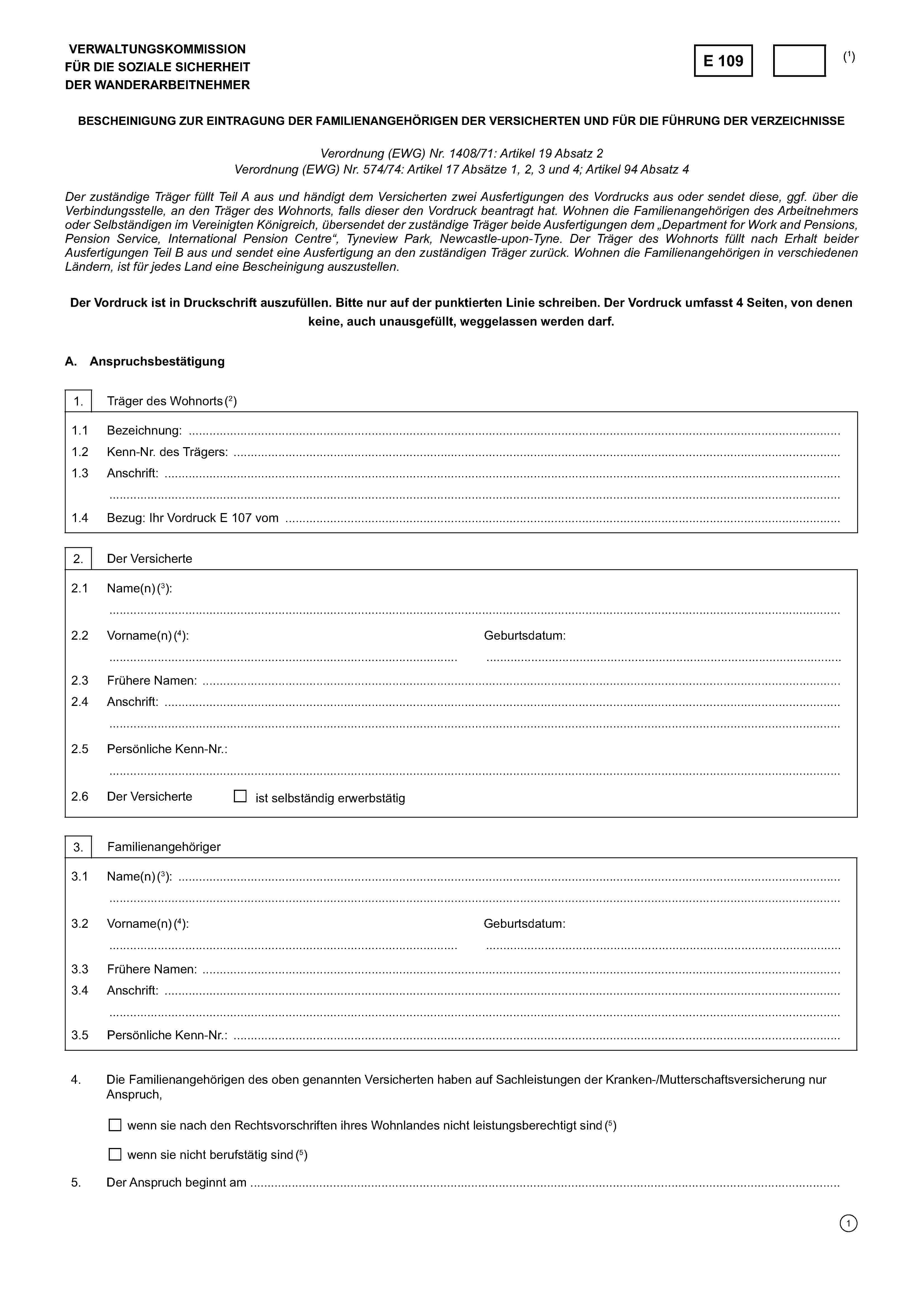 VERWALTUNGSKOMMISSIONFÜR DIE SOZIALE SICHERHEITDER WANDERARBEITNEHMERE 109(1)BESCHEINIGUNG ZUR EINTRAGUNG DER FAMILIENANGEHÖRIGEN DER VERSICHERTEN UND FÜR DIE FÜHRUNG DER VERZEICHNISSEVerordnung (EWG) Nr. 1408/71: Artikel 19 Absatz 2Verordnung (EGW) Nr. 574/74: Artikel 17 Absätze 1, 2, 3 und 4; Artikel 94 Absatz 4Der zuständige Träger füllt Teil A aus und händigt dem Versicherten zwei Ausfertigungen des Vordrucks aus oder sendet diese, ggf. über dieVerbindungsstelle, an den Träger des Wohnorts, falls dieser den Vordruck beantragt hat. Wohnen die Familienangehörigen des Arbeitnehmersoder Selbständigen im Vereinigten Königreich, übersendet der zuständige Träger beide Ausfertigungen dem „Department for Work and Pensions,Pension Service, International Pension Centre“, Tyneview Park, Newcastle-upon-Tyne. Der Träger des Wohnorts füllt nach Erhalt beiderAusfertigungen Teil B aus und sendet eine Ausfertigung an den zuständigen Träger zurück. Wohnen die Familienangehörigen in verschiedenenLändern, ist für jedes Land eine Bescheinigung auszustellen.Der Vordruck ist in Druckschrift auszufüllen. Bitte nur auf der punktierten Linie schreiben. Der Vordruck umfasst 3 Seiten, von denenkeine, auch unausgefüllt, weggelassen werden darf.A. Anspruchsbestätigung1. Träger des Wohnorts (2)1.1 Bezeichnung: ………………………………………………………………………………………………………………………………..………1.2 Kenn-Nr. des Trägers: ……………………………………………………………………………………………………………………………1.3 Anschrift; ………………………………………………………………………………………….…………………………………………….……………………………………………………………………………………………………………………………………………………………………….1.4 Bezug: Ihr Vordruck E 107 vom ……………….2. Der Versicherte2.1 Name(n) (3):………………………………………………………………………………………………………………………………………………………..2.2Vorname(n) (4):……………………………………………………………………Geburtsdatum:……………………………………………………………………2.3 Frühere Namen: ……………………………………………………………………………………………………………………………..……2.4 Anschrift: ……………………………………………………….………………………………………………………………….………………..……………………………………………………………………………………………………………………………………………………….2.5 Persönliche Kenn-Nr.:……………………………………………………………………………………………………………………………………………………….2.6 Der Versicherteist selbständig erwerbstätig3. Familienangehöriger3.1 Name(n) (3):………………………………………………………………………………………………………………………………………………………..3.2 Vorname(n) (4):………………………………………………………………………Geburtsdatum:………………………………………………………………………….3.3 Frühere Namen: ……………………………………………………………………………………………………………………………..…….3.4 Anschrift: ……………………………………………………………………………………….…………………………….…………………………………………………………………………………………………………………………………………………………………………………3.5 Persönliche Kenn-Nr.: ……………………………………………………………………………………………………………….4. Die Familienangehörigen des obgenannten Versicherten haben auf Sachleistungen der Kranken-/Mutterschaftsversicherung nurAnspruch,wenn sie nach den Rechtsvorschriften ihres Wohnlandes nicht leistungsberechtigt sind wenn sie nicht berufstätig sind (5)5. Der Anspruch beginnt am ……………………………………………………………………………….……………