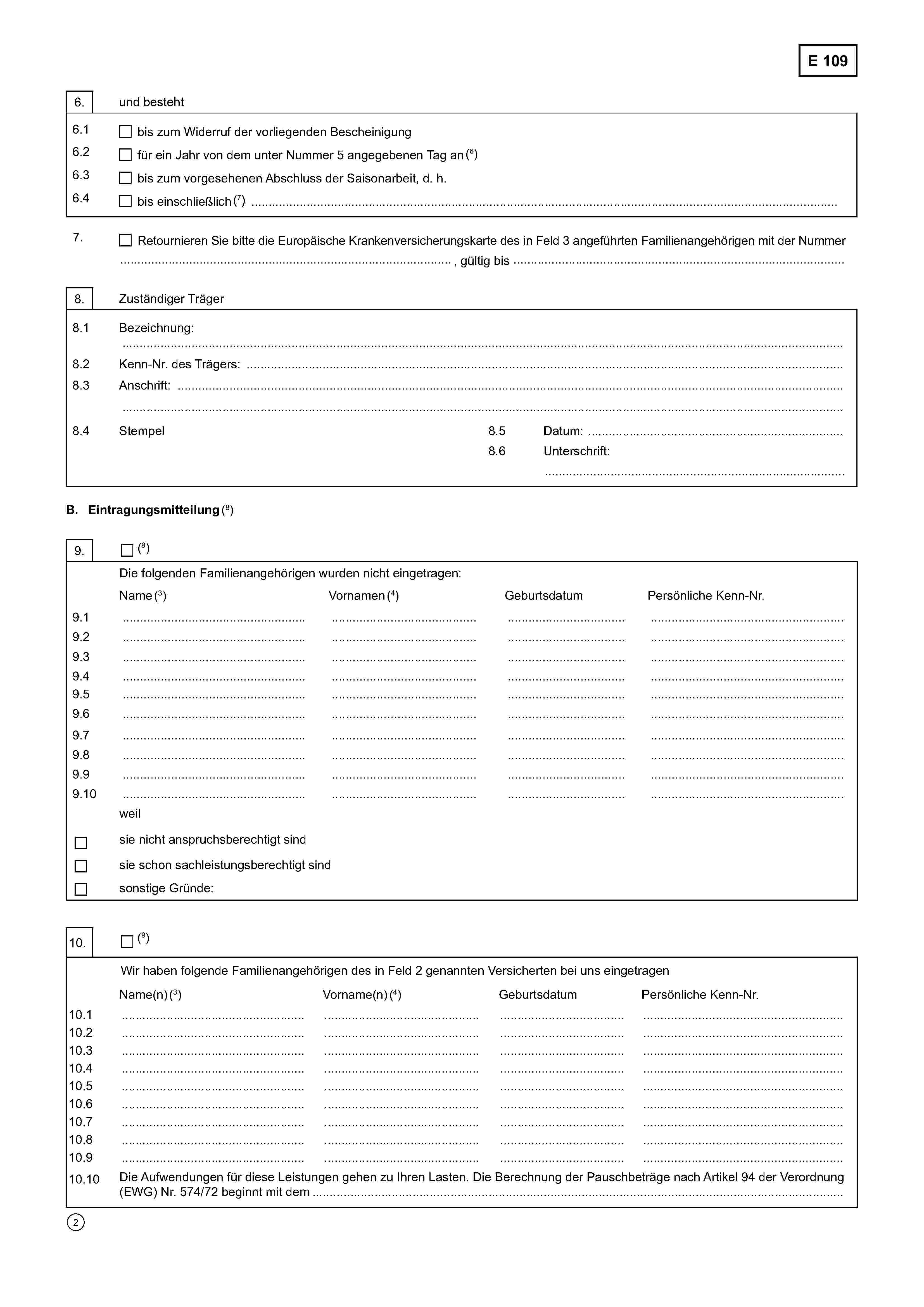 E 1096. und besteht6.1bis zum Widerruf der vorliegenden Bescheinigung6.2für ein Jahr von dem unter Nummer 5 angegebenen Tag an (6)6.3bis zum vorgesehenen Abschluss der Saisonarbeit, d. h.6.4bis einschließlich ……………………………………………………….……………………..…(7)7.Retournieren Sie bitte die Europäische Krankenversicherungskarte des in Feld 3 angeführten Familienangehörigen mit der Nummer..................................................., gültig bis ....................................................8. Zuständiger Träger8.1 Bezeichnung: …………………………………………………………………..…………………………………………………………………………………..8.2 Kenn-Nr. des Trägers: ………………………………………………………………………………………………………………………..8.3 Anschrift ……………………………………………………………………………………………..…………….……………………………..……………………………………………………………………………………………………………………………………………………………………..8.4 Stempel8.5 Datum: ……………………………...........…………...8.6 Unterschrift:……………………………………………………………….B.Eintragungsmitteilung(8)9.(9)Die folgenden Familienangehörigen wurden nicht eingetragenName (3)Vornamen (4)GeburtsdatumPersönliche Kenn-Nummer9.1…………………………………..…………………………….……………………..……………………………………….9.2………………………………..…………………………….……………………..……………………………………….9.3………………………………….…………………………….……………………..……………………………………….9.4………………………………...…………………………………………………………………………………………….9.5…………………………………...………………………………………………….………………………………………..9.6…………………………………...…………………………….……………………………………………………………..9.7…………………………………..…………………………………………………………………………………………..9.8………………………………..…………………………………………………………………………………………..9.9…………………………………..…………………………………………………………………………………………..9.10…………………………………..…………………………………………………………………………………………..weilsie nicht anspruchsberechtigt sindsie schon sachleistungsberechtigt sindsonstige Gründe:10.(9)Wir haben folgende Familienangehörigen des in Feld 2 genannten Versicherten bei uns eingetragenName(n) (3)Vorname(n) (4)GeburtsdatumPersönliche Kenn-Nr.10.1…………………………………...……………………………………………………………………………………………..10.2…………………………………...…………………………………………………….………………………………………..10.3…………………………………...……………………………………………….……………………………………………..10.4…………………………………...…………………………………………………….………………………………………..10.5…………………………………...……………………………………………………………………………………………..10.6…………………………………..……………………………………………………………………………………………..10.7…………………………………..……………………………………………………………………………………………..10.8…………………………………..……………………………………………………………………………………………..10.9…………………………………..……………………………………………………….………………………………….....10.10 Die Aufwendungen für diese Leistungen gehen zu Ihren Lasten. Die Berechnung der Pauschbeträge nach Artikel 94 der Verordnung (EWG) Nr. 574/72 beginnt mit dem …………………………………………………………………………………………….