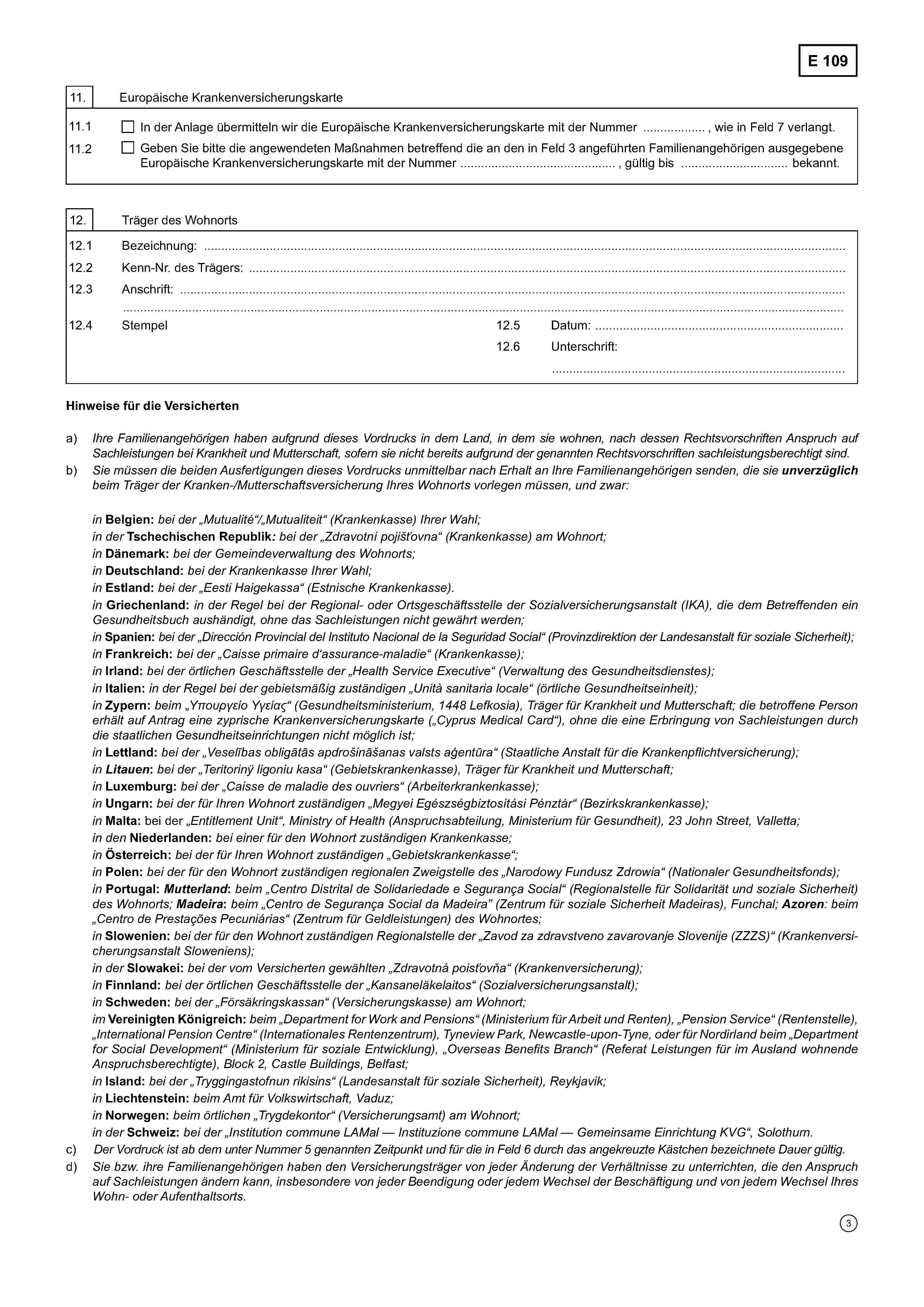 E 10911. Europäische Krankenversicherungskarte11.1In der Anlage übermitteln wir die Europäische Krankenversicherungskarte mit der Nummer ......................................., wie in Feld 7 verlangt.11.2Geben Sie bitte die angewendeten Maßnahmen betreffend die an den in Feld 3 angeführten Familienangehörigen ausgegebeneEuropäische Krankenversicherungskarte mit der Nummer ......................................., gültig bis ................................................. bekannt.12. Träger des Wohnorts12.1 Bezeichnung: ………………………………………………………………………………………………………………………..………………12.2. Kenn-Nr. des Trägers: ........................................................................................................................................................................12.3 Anschrift: ………………………………………………………………………………………………………………………………….…………………….………………………………………………………………………………………………………………………………………….…………….12.4 Stempel12.5 Datum: ………………………….........…….....................12.6 Unterschrift………………………………………………………………Hinweise für die Versichertena) Ihre Familienangehörigen haben aufgrund dieses Vordrucks in dem Land, in dem sie wohnen, nach dessen Rechtsvorschriften Anspruch aufSachleistungen bei Krankheit und Mutterschaft, sofern sie nicht bereits aufgrund der genannten Rechtsvorschriften sachleistungsberechtigt sind.b) Sie müssen die beiden Ausfertigungen dieses Vordrucks unmittelbar nach Erhalt an Ihre Familienangehörigen senden, die sie unverzüglichbeim Träger der Kranken-/Mutterschaftsversicherung Ihres Wohnorts vorlegen müssen, und zwar:inBelgien: bei der „Mutualité“/„Mutualiteit" (Krankenkasse) Ihrer Wahl;in derTschechischen Republik: bei der „Zdravotní pojišťovna“ (Krankenkasse) am Wohnort;inDänemark: bei der Gemeindeverwaltung des Wohnorts;inDeutschland:bei der Krankenkasse Ihrer Wahl;inEstland:bei der „Eesti Haigekassa“ (Estnische Krankenkasse).inGriechenland: in der Regel bei der Regional- oder Ortsgeschäftsstelle der Sozialversicherungsanstalt (IKA), die dem Betreffenden ein Gesundheitsbuch aushändigt, ohne das Sachleistungen nicht gewährt werden;inSpanien: bei der „Dirección Provincial del Instituto Nacional de la Seguridad Social“ (Provinzdirektion der Landesanstalt für soziale Sicherheit);inFrankreich: bei der „Caisse primaire d'assurance-maladie“ (Krankenkasse);inIrland: bei der örtlichen Geschäftsstelle der „Health Service Executive“ (Verwaltung des Gesundheitsdienstes);inItalien: in der Regel bei der gebietsmäßig zuständigen „Unità sanitaria locale“ (örtliche Gesundheitseinheit);inZypern: beim „Υπουργείο Υγείας“ (Gesundheitsministerium, 1448 Lefkosia), Träger für Krankheit und Mutterschaft; die betroffene Personerhält auf Antrag eine zyprische Krankenversicherungskarte („Cyprus Medical Card“), ohne die eine Erbringung von Sachleistungen durchdie staatlichen Gesundheitseinrichtungen nicht möglich ist;inLettland: bei der „Veselības obligātās apdrošināšanas valsts aģentūra“ (Staatliche Anstalt für die Krankenpflichtversicherung);in Litauen: bei der „Teritorinÿ ligoniu kasa“ (Gebietskrankenkasse), Träger für Krankheit und Mutterschaft;inLuxemburg: bei der „Caisse de maladie des ouvriers" (Arbeiterkrankenkasse);inUngarn: bei der für Ihren Wohnort zuständigen „Megyei Egészségbiztosítási Pénztár“ (Bezirkskrankenkasse);inMalta: bei der „Entitlement Unit“, Ministry of Health (Anspruchsabteilung, Ministerium für Gesundheit), 23 John Street, Valletta;in denNiederlanden: bei einer für den Wohnort zuständigen Krankenkasse;inÖsterreich: bei der für Ihren Wohnort zuständigen „Gebietskrankenkasse“;inPolen: bei der für den Wohnort zuständigen regionalen Zweigstelle des „Narodowy Fundusz Zdrowia“ (Nationaler Gesundheitsfonds);inPortugal: Mutterland: beim „Centro Distrital de Solidariedade e Segurança Social“ (Regionalstelle für Solidarität und soziale Sicherheit)des Wohnorts; Madeira: beim „Centro de Segurança Social da Madeira(Zentrum für soziale Sicherheit Madeiras), Funchal; Azoren: beim„Centro de Prestações Pecuniárias“ (Zentrum für Geldleistungen) des Wohnortes;inSlowenien: bei der für den Wohnort zuständigen Regionalstelle der „Zavod za zdravstveno zavarovanje Slovenije (ZZZS)“ (Krankenversicherungsanstalt Sloweniens);in derSlowakei: bei der vom Versicherten gewählten „Zdravotná poisťovňa“ (Krankenversicherung);inFinnland: bei der örtlichen Geschäftsstelle der „Kansaneläkelaitos“ (Sozialversicherungsanstalt);inSchweden: bei der „Försäkringskassan“ (Versicherungskasse) am Wohnort;imVereinigten Königreich: beim „Department for Work and Pensions“ (Ministerium für Arbeit und Renten), „Pension Service“ (Rentenstelle),„International Pension Centre“ (Internationales Rentenzentrum), Tyneview Park, Newcastle-upon-Tyne, oder für Nordirland beim „Departmentfor Social Development“ (Ministerium für soziale Entwicklung), „Overseas Benefits Branch“ (Referat Leistungen für im Ausland wohnendeAnspruchsberechtigte), Block 2, Castle Buildings, Belfast;inIsland: bei der „Tryggingastofnun rikisins“ (Landesanstalt für soziale Sicherheit), Reykjavik;inLiechtenstein: beim Amt für Volkswirtschaft, Vaduz;inNorwegen: beim örtlichen „Trygdekontor“ (Versicherungsamt) am Wohnort;in derSchweiz:bei der „Institution commune LAMal — Instituzione commune LAMal — Gemeinsame Einrichtung KVG“, Solothurn.c) Der Vordruck ist ab dem unter Nummer 5 genannten Zeitpunkt und für die in Feld 6 durch das angekreuzte Kästchen bezeichnete Dauer gültig.d) Sie bzw. ihre Familienangehörigen haben den Versicherungsträger von jeder Änderung der Verhältnisse zu unterrichten, die den Anspruchauf Sachleistungen ändern kann, insbesondere von jeder Beendigung oder jedem Wechsel der Beschäftigung und von jedem WechselIhres Wohn- oder Aufenthaltsorts.
