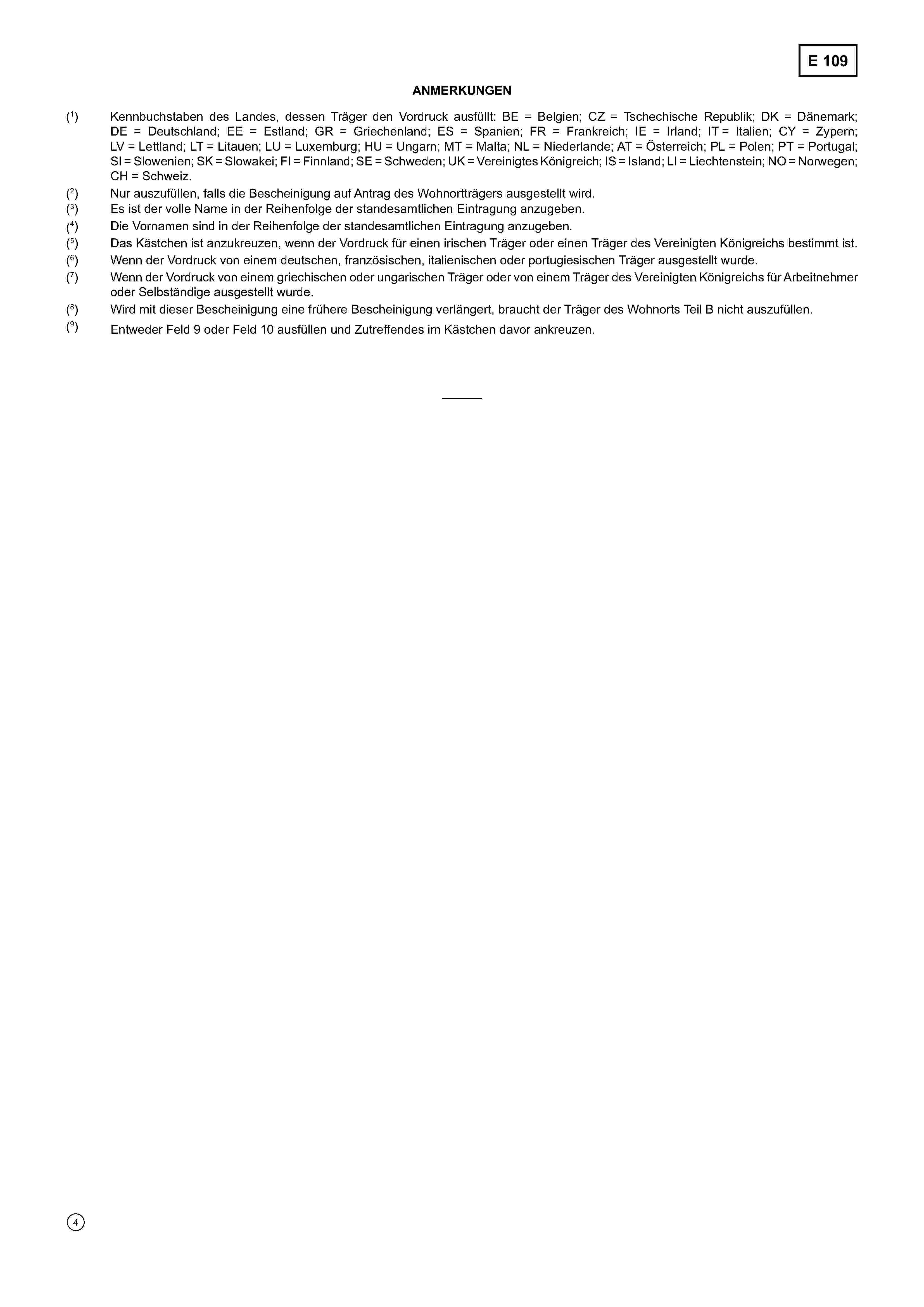 ANMERKUNGEN(1) Kennbuchstaben des Landes, dessen Träger den Vordruck ausfüllt: BE = Belgien; CZ = Tschechische Republik; DK = Dänemark;DE = Deutschland; EE = Estland; GR = Griechenland; ES = Spanien; FR = Frankreich; IE = Irland; IT = Italien; CY = Zypern;LV = Lettland; LT = Litauen; LU = Luxemburg; HU = Ungarn; MT = Malta; NL = Niederlande; AT = Österreich; PL = Polen; PT = Portugal;SI = Slowenien; SK = Slowakei; FI = Finnland; SE = Schweden; UK = Vereinigtes Königreich; IS = Island; LI = Liechtenstein; NO = Norwegen;CH = Schweiz.(2) Nur auszufüllen, falls die Bescheinigung auf Antrag des Wohnortträgers ausgestellt wird.(3) Es ist der volle Name in der Reihenfolge der standesamtlichen Eintragung anzugeben.(4) Die Vornamen sind in der Reihenfolge der standesamtlichen Eintragung anzugeben.(5) Das Kästchen ist anzukreuzen, wenn der Vordruck für einen irischen Träger oder einen Träger des Vereinigten Königreichs bestimmt ist.(6) Wenn der Vordruck von einem deutschen, französischen, italienischen oder portugiesischen Träger ausgestellt wurde.(7) Wenn der Vordruck von einem griechischen oder ungarischen Träger oder von einem Träger des Vereinigten Königreichs für Arbeitnehmeroder Selbständige ausgestellt wurde.(8) Wird mit dieser Bescheinigung eine frühere Bescheinigung verlängert, braucht der Träger des Wohnorts Teil B nicht auszufüllen.(9) Entweder Feld 9 oder Feld 10 ausfüllen und Zutreffendes im Kästchen davor ankreuzen.
