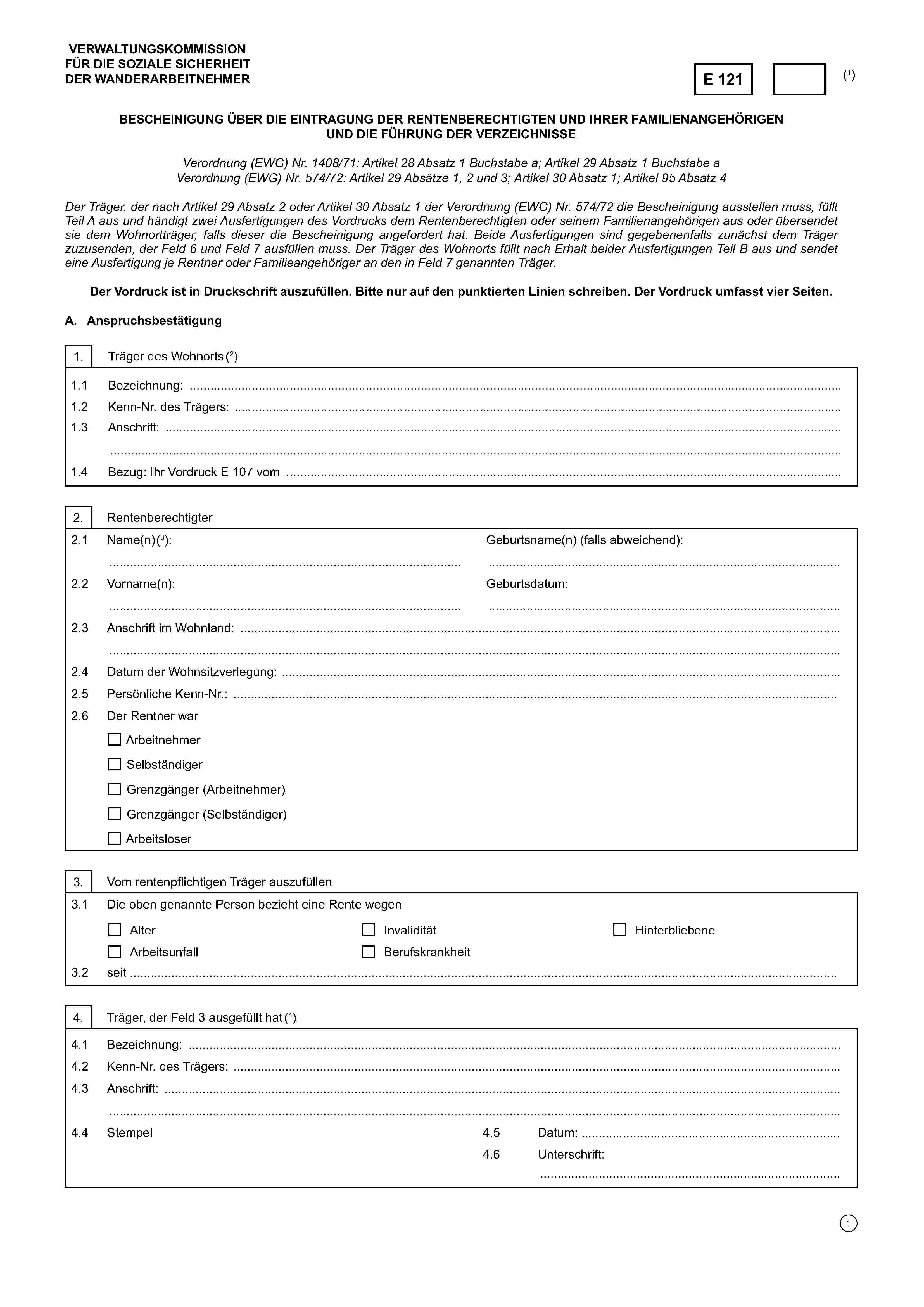 VERWALTUNGSKOMMISSIONFÜR DIE SOZIALE SICHERHEITDER WANDERARBEITNEHMERE 121(1)BESCHEINIGUNG ÜBER DIE EINTRAGUNG DER RENTENBERECHTIGTEN UND IHRER FAMILIENANGEHÖRIGENUND DIE FÜHRUNG DER VERZEICHNISSEVerordnung (EWG) Nr. 1408/71: Artikel 28 Absatz 1 Buchstabe a; Artikel 29 Absatz 1 Buchstabe aVerordnung (EWG) Nr. 574/72: Artikel 29 Absätze 1, 2 und 3; Artikel 30 Absatz 1; Artikel 95 Absatz 4Der Träger, der nach Artikel 29 Absatz 2 oder Artikel 30 Absatz 1 der Verordnung (EWG) Nr. 574/72 die Bescheinigung ausstellen muss, fülltTeil A aus und händigt zwei Ausfertigungen des Vordrucks dem Rentenberechtigten oder seinem Familienangehörigen aus oder übersendetsie dem Wohnortträger, falls dieser die Bescheinigung angefordert hat. Beide Ausfertigungen sind gegebenenfalls zunächst dem Trägerzuzusenden, der Feld 6 und Feld 7 ausfüllen muss. Der Träger des Wohnorts füllt nach Erhalt beider Ausfertigungen Teil B aus und sendeteine Ausfertigung je Rentner oder Familieangehöriger an den in Feld 7 genannten Träger.Der Vordruck ist in Druckschrift auszufüllen. Bitte nur auf den punktierten Linien schreiben. Der Vordruck umfasst vier Seiten.A. Anspruchsbestätigung1. Träger des Wohnorts (2)1.1 Bezeichnung: ………………………………………………………………………………………………………………………………………1.2 Kenn-Nr. des Trägers: ……………………….…………………………………………………………………………………………………..1.3 Anschrift: ……………………………………………………………………………………………………………………….…………………… …………………………………………………………………………………………………………………………………………………………….1.4 Bezug: Ihr Vordruck E 107 vom …………………………………………………………………….2. Rentenberechtigter2.1Name(n) (3)……………………………………………………………………………Geburtsname(n) (falls abweichend):2.2Vorname(n):……………………………………………………………………………Geburtsdatum:……………………………………………………………………………2.3 Anschrift im Wohnland: ………………………………………………………………………………………………….………………………….……………………………………………………………………………………………………………………………………………………………..2.4 Datum der Wohnsitzverlegung: …………………………………………………………………………………………………………2.5 Persönliche Kenn-Nr.:2.6 Der Rentner warArbeitnehmerSelbständigerGrenzgänger (Arbeitnehmer)Grenzgänger (Selbständiger)Arbeitsloser3. Vom rentenpflichtigen Träger auszufüllen3.1 Die oben genannte Person bezieht eine Rente wegenAlterInvaliditätHinterbliebeneArbeitsunfallBerufskrankheit3.2 seit ……………………………………………………………………….…………………………………………………………………………….4. Träger, der Feld 3 ausgefüllt hat (4)4.1Bezeichnung: ………………………………………………………………………………………………………………………………………4.2 Kenn-Nr. des Trägers: ……………………….……………………………………………………………………………………………………4.3 Anschrift: …………………………….........................................................……………………….…………………………………………….…………………………………………………………………………………………………………………………………………………………...4.4 Stempel4.5 Datum: …………………………………………………..4.6 Unterschrift:……………………………………………………………….