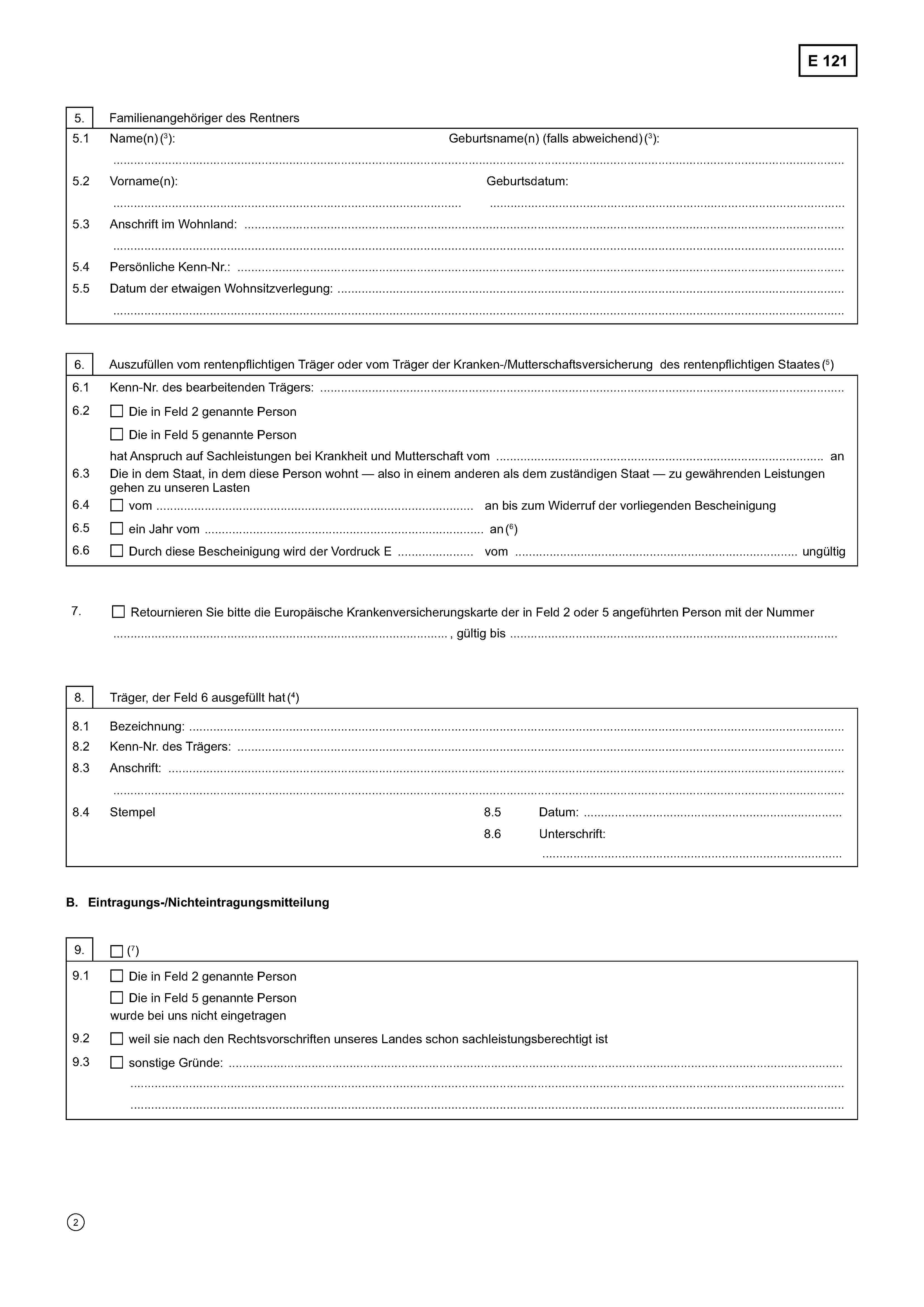 E 1215. Familienangehöriger des Rentners5.1Name(n) (3):……………………………………………………………………………………………………………………………………………………………..Geburtsname(n) (falls abweichend) (3):5.2Vorname(n):……………………………………………………………………………Geburtsdatum:…………………………………………………………………………….5.3 Anschrift im Wohnland: ………………………………………………………………………………………………….……..……………………………………………………………………………………………………………………………………………………………..5.4 Persönliche Kenn-Nr.: ……………………………………………………………………………………………………………….5.5 Datum der etwaigen Wohnsitzverlegung:……………………………………………………………………………………………………………………………………………………………..6. Auszufüllen vom rentenpflichtigen Träger oder vom Träger der Kranken-/Mutterschaftsversicherung des rentenpflichtigen Staates (5)6.1 Kenn-Nr. des bearbeitenden Trägers: …………………………………………………………………………………………6.2Die in Feld 2 genannte PersonDie in Feld 5 genannte Personhat Anspruch auf Sachleistungen bei Krankheit und Mutterschaft vom …………………………………………………………………. an6.3 Die in dem Staat, in dem diese Person wohnt — also in einem anderen als dem zuständigen Staat — zu gewährenden Leistungengehen zu unseren Lasten6.4vom ..........................................................………………………. an bis zum Widerruf der vorliegenden Bescheinigung6.5ein Jahr vom ………………………………………………………….………….... an (6)6.6Durch diese Bescheinigung wird der Vordruck E …………….…… vom ………………………………. ungültig7.Retournieren Sie bitte die Europäische Krankenversicherungskarte der in Feld 2 oder 5 angeführten Person mit der Nummer.............................................................., gültig bis .........................................................8. Träger, der Feld 6 ausgefüllt hat (4)8.1 Bezeichnung: ………………………………………………………………………………………………………………………………………8.2 Kenn-Nr. des Trägers: ……………………….……………………………………………………………………………………………………8.3 Anschrift: ……………………………………………………………………………………………..…………….………………………………..…………………………………………………………………………………………………………………………………………………………...8.4 Stempel8.5 Datum: …………………………………………………..8.6 Unterschrift……………………………………………………………….B. Eintragungs-/Nichteintragungsmitteilung9. (7)9.1Die in Feld 2 genannte PersonDie in Feld 5 genannte Personwurde bei uns nicht eingetragen9.2weil sie nach den Rechtsvorschriften unseres Landes schon sachleistungsberechtigt ist9.3sonstige Gründe …………………………………………………………………………………………………………….……………………………………………………………………………………………………………………………………………………………………………………………………………………………………………………………………………………………………………………………………