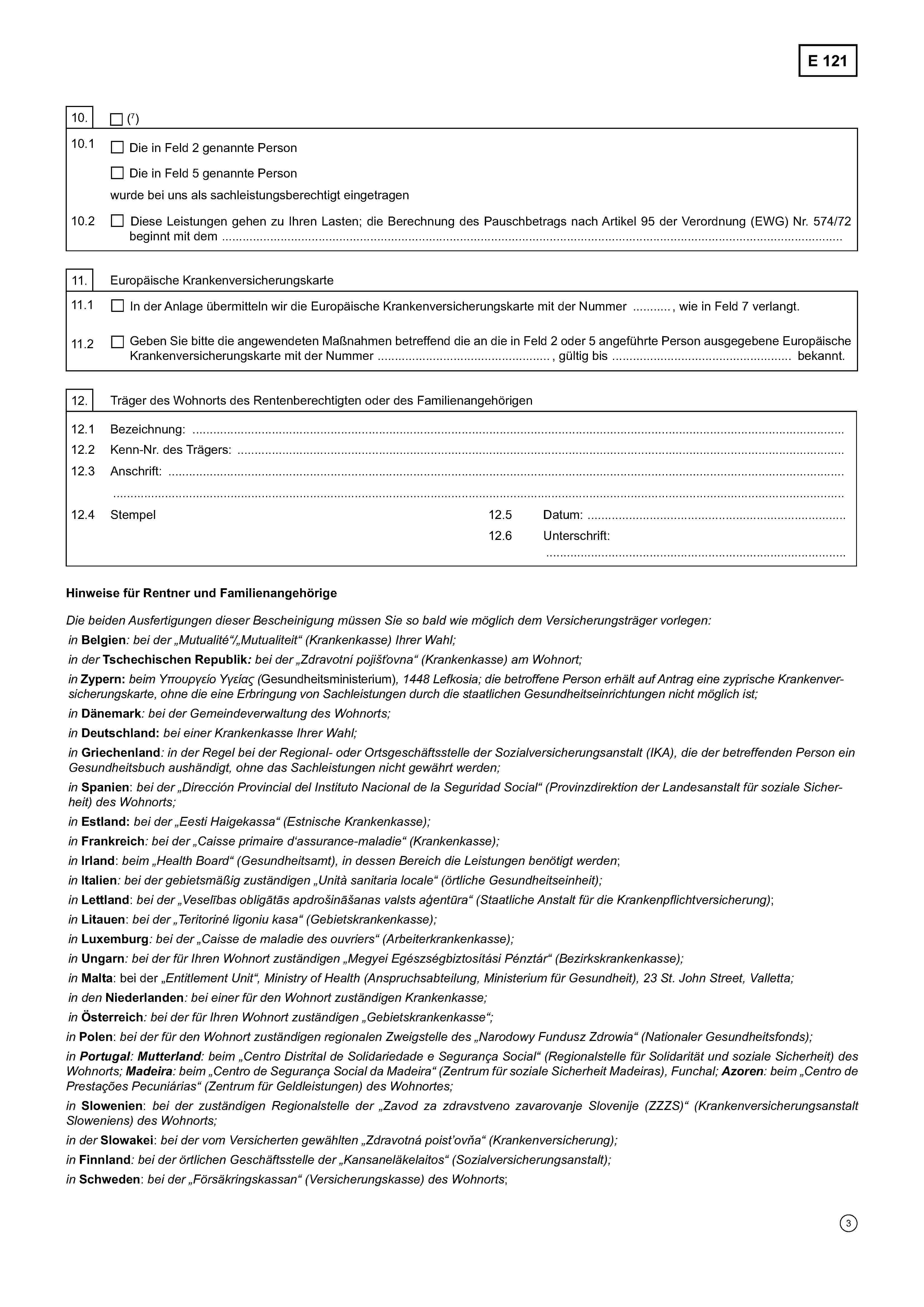 E 12110.(7)10.1Die in Feld 2 genannte PersonDie in Feld 5 genannte Personwurde bei uns als sachleistungsberechtigt eingetragen10.2Diese Leistungen gehen zu Ihren Lasten; die Berechnung des Pauschbetrags nach Artikel 95 der Verordnung (EWG) Nr. 574/72beginnt mit dem ………………………………………………………………………………………………………..………………………….11. Europäische Krankenversicherungskarte11.1In der Anlage übermitteln wir die Europäische Krankenversicherungskarte mit der Nummer .........................., wie in Feld 7 verlangt.11.2Geben Sie bitte die angewendeten Maßnahmen betreffend die an die in Feld 2 oder 5 angeführte Person ausgegebene EuropäischeKrankenversicherungskarte mit der Nummer ............................, gültig bis ...................................... bekannt.12. Träger des Wohnorts des Rentenberechtigten oder des Familienangehörigen12.1 Bezeichnung: ……………………………………………………………………………………………………………………………….12.2 Kenn-Nr. des Trägers: ……………………….………………………………………………………………………………………12.3 Anschrift: ………………………………………………………………………….………………………….………………………………………………………………………………………………………………………………………………………………………………...12.4 Stempel10.5 Datum: …………………………………………………10.6 Unterschrift:……………………………………………………………….Hinweise für Rentner und FamilienangehörigeDie beiden Ausfertigungen dieser Bescheinigung müssen Sie so bald wie möglich dem Versicherungsträger vorlegen:inBelgien: bei der „Mutualité“/„Mutualiteit"(Krankenkasse) Ihrer Wahl;in derTschechischen Republik: bei der „Zdravotní pojišťovna“ (Krankenkasse) am Wohnort;inZypern:beim Υπουργείο Υγείας (Gesundheitsministerium), 1448 Lefkosia; die betroffene Person erhält auf Antrag eine zyprische Krankenver-sicherungskarte, ohne die eine Erbringung von Sachleistungen durch die staatlichen Gesundheitseinrichtungen nicht möglich ist;inDänemark: bei der Gemeindeverwaltung des Wohnorts;inDeutschland: bei einer Krankenkasse Ihrer Wahl;inGriechenland: in der Regel bei der Regional- oder Ortsgeschäftsstelle der Sozialversicherungsanstalt (IKA), die der betreffenden Person einGesundheitsbuch aushändigt, ohne das Sachleistungen nicht gewährt werden;inSpanien: bei der „Dirección Provincial del Instituto Nacional de la Seguridad Social“ (Provinzdirektion der Landesanstalt für soziale Sicher-heit) des Wohnorts;inEstland: bei der „Eesti Haigekassa“ (Estnische Krankenkasse);inFrankreich: bei der „Caisse primaire d'assurance-maladie“ (Krankenkasse);inIrland: beim „Health Board“ (Gesundheitsamt), in dessen Bereich die Leistungen benötigt werden;inItalien: bei der gebietsmäßig zuständigen „Unità sanitaria locale“ (örtliche Gesundheitseinheit);inLettland: bei der „Veselības obligātās apdrošināšanas valsts aģentūra“ (Staatliche Anstalt für die Krankenpflichtversicherung);inLitauen: bei der „Teritoriné ligoniu kasa“ (Gebietskrankenkasse);inLuxemburg: bei der „Caisse de maladie des ouvriers" (Arbeiterkrankenkasse);inUngarn: bei der für Ihren Wohnort zuständigen „Megyei Egészségbiztosítási Pénztár“ (Bezirkskrankenkasse);inMalta: bei der „Entitlement Unit“, Ministry of Health (Anspruchsabteilung, Ministerium für Gesundheit), 23 St. John Street, Valletta;in denNiederlanden: bei einer für den Wohnort zuständigen Krankenkasse;inÖsterreich: bei der für Ihren Wohnort zuständigen „Gebietskrankenkasse“;inPolen: bei der für den Wohnort zuständigen regionalen Zweigstelle des „Narodowy Fundusz Zdrowia“ (Nationaler Gesundheitsfonds);in Portugal: Mutterland: beim „Centro Distrital de Solidariedade e Segurança Social“ (Regionalstelle für Solidarität und soziale Sicherheit) desWohnorts; Madeira: beim „Centro de Segurança Social da Madeira” (Zentrum für soziale Sicherheit Madeiras), Funchal; Azoren: beim „Centro dePrestações Pecuniárias“ (Zentrum für Geldleistungen) des Wohnortes;inSlowenien: bei der zuständigen Regionalstelle der „Zavod za zdravstveno zavarovanje Slovenije (ZZZS)“ (KrankenversicherungsanstaltSloweniens) des Wohnorts;in derSlowakei: bei der vom Versicherten gewählten „Zdravotná poistovňa” (Krankenversicherung);inFinnland: bei der örtlichen Geschäftsstelle der „Kansaneläkelaitos“ (Sozialversicherungsanstalt);inSchweden: bei der „Försäkringskassan“ (Versicherungskasse) des Wohnorts;