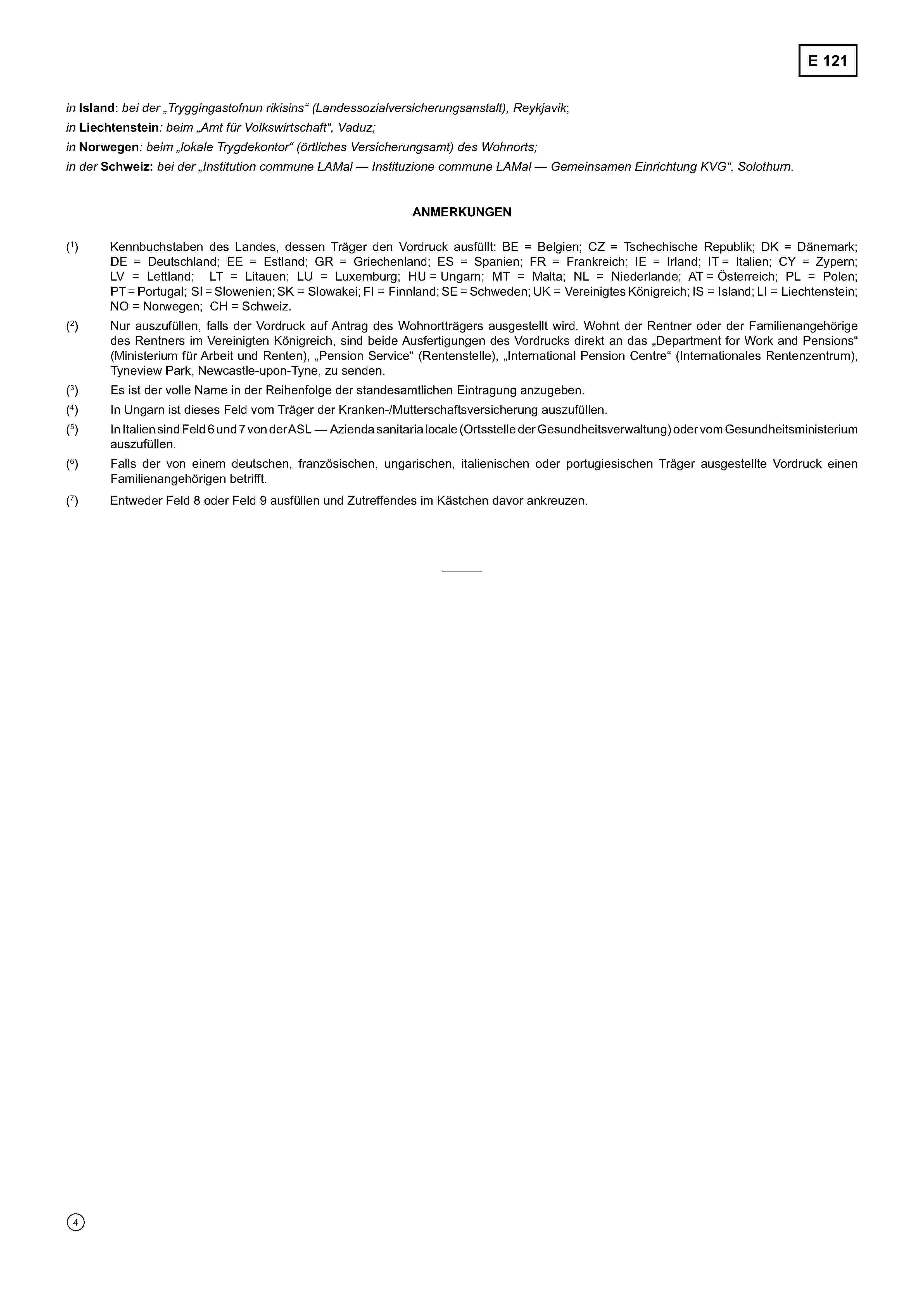 E 121inIsland: bei der „Tryggingastofnun rikisins“ (Landessozialversicherungsanstalt), Reykjavik;inLiechtenstein: beim „Amt für Volkswirtschaft“, Vaduz;inNorwegen: beim „lokale Trygdekontor“ (örtliches Versicherungsamt) des Wohnorts;in derSchweiz:bei der „Institution commune LAMal — Instituzione commune LAMal — Gemeinsamen Einrichtung KVG“, Solothurn.ANMERKUNGEN(1) Kennbuchstaben des Landes, dessen Träger den Vordruck ausfüllt: BE = Belgien; CZ = Tschechische Republik; DK = Dänemark;DE = Deutschland; EE = Estland; GR = Griechenland; ES = Spanien; FR = Frankreich; IE = Irland; IT = Italien; CY = Zypern;LV = Lettland; LT = Litauen; LU = Luxemburg; HU = Ungarn; MT = Malta; NL = Niederlande; AT = Österreich; PL = Polen;PT = Portugal; SI = Slowenien; SK = Slowakei; FI = Finnland; SE = Schweden; UK = Vereinigtes Königreich; IS = Island; LI = Liechtenstein;NO = Norwegen; CH = Schweiz.(2) Nur auszufüllen, falls der Vordruck auf Antrag des Wohnortträgers ausgestellt wird. Wohnt der Rentner oder der Familienangehörigedes Rentners im Vereinigten Königreich, sind beide Ausfertigungen des Vordrucks direkt an das „Department for Work and Pensions“(Ministerium für Arbeit und Renten), „Pension Service“ (Rentenstelle), „International Pension Centre“ (Internationales Rentenzentrum),Tyneview Park, Newcastle-upon-Tyne, zu senden.(3) Es ist der volle Name in der Reihenfolge der standesamtlichen Eintragung anzugeben.(4) In Ungarn ist dieses Feld vom Träger der Kranken-/Mutterschaftsversicherung auszufüllen.(5) In Italien sind Feld 6 und 7 von der ASL — Azienda sanitaria locale (Ortsstelle der Gesundheitsverwaltung) oder vom Gesundheitsministeriumauszufüllen.(6) Falls der von einem deutschen, französischen, ungarischen, italienischen oder portugiesischen Träger ausgestellte Vordruck einenFamilienangehörigen betrifft.(7) Entweder Feld 8 oder Feld 9 ausfüllen und Zutreffendes im Kästchen davor ankreuzen.